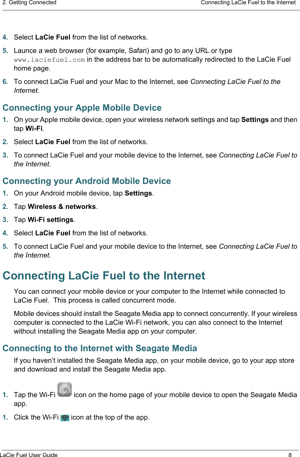 2. Getting Connected  Connecting LaCie Fuel to the InternetLaCie Fuel User Guide 84. Select LaCie Fuel from the list of networks.5. Launce a web browser (for example, Safari) and go to any URL or type www.laciefuel.com in the address bar to be automatically redirected to the LaCie Fuel home page.6. To connect LaCie Fuel and your Mac to the Internet, see Connecting LaCie Fuel to the Internet.Connecting your Apple Mobile Device1. On your Apple mobile device, open your wireless network settings and tap Settings and then tap Wi-Fi.2. Select LaCie Fuel from the list of networks.3. To connect LaCie Fuel and your mobile device to the Internet, see Connecting LaCie Fuel to the Internet.Connecting your Android Mobile Device1. On your Android mobile device, tap Settings.2. Tap Wireless &amp; networks.3. Tap Wi-Fi settings.4. Select LaCie Fuel from the list of networks.5. To connect LaCie Fuel and your mobile device to the Internet, see Connecting LaCie Fuel to the Internet.Connecting LaCie Fuel to the InternetYou can connect your mobile device or your computer to the Internet while connected to LaCie Fuel.  This process is called concurrent mode.Mobile devices should install the Seagate Media app to connect concurrently. If your wireless computer is connected to the LaCie Wi-Fi network, you can also connect to the Internet without installing the Seagate Media app on your computer.Connecting to the Internet with Seagate MediaIf you haven’t installed the Seagate Media app, on your mobile device, go to your app store and download and install the Seagate Media app.1. Tap the Wi-Fi icon on the home page of your mobile device to open the Seagate Media app.1. Click the Wi-Fi icon at the top of the app.