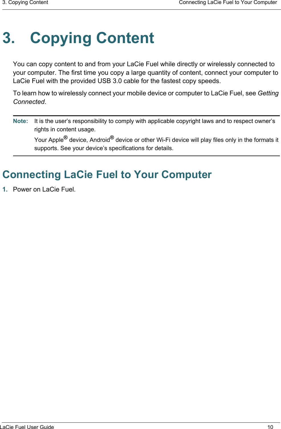 3. Copying Content  Connecting LaCie Fuel to Your ComputerLaCie Fuel User Guide 103. Copying ContentYou can copy content to and from your LaCie Fuel while directly or wirelessly connected to your computer. The first time you copy a large quantity of content, connect your computer to LaCie Fuel with the provided USB 3.0 cable for the fastest copy speeds. To learn how to wirelessly connect your mobile device or computer to LaCie Fuel, see Getting Connected.Note:  It is the user’s responsibility to comply with applicable copyright laws and to respect owner’s rights in content usage. Your Apple® device, Android® device or other Wi-Fi device will play files only in the formats it supports. See your device’s specifications for details.Connecting LaCie Fuel to Your Computer1. Power on LaCie Fuel.
