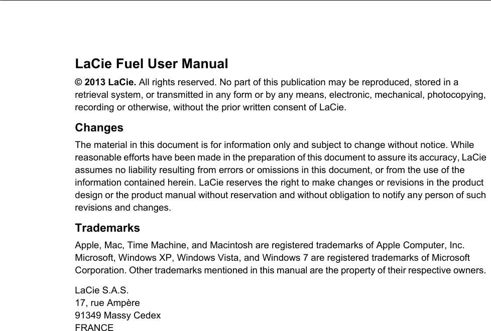 LaCie Fuel User Manual© 2013 LaCie. All rights reserved. No part of this publication may be reproduced, stored in a retrieval system, or transmitted in any form or by any means, electronic, mechanical, photocopying, recording or otherwise, without the prior written consent of LaCie.ChangesThe material in this document is for information only and subject to change without notice. While reasonable efforts have been made in the preparation of this document to assure its accuracy, LaCie assumes no liability resulting from errors or omissions in this document, or from the use of the information contained herein. LaCie reserves the right to make changes or revisions in the product design or the product manual without reservation and without obligation to notify any person of such revisions and changes.Trademarks Apple, Mac, Time Machine, and Macintosh are registered trademarks of Apple Computer, Inc. Microsoft, Windows XP, Windows Vista, and Windows 7 are registered trademarks of Microsoft Corporation. Other trademarks mentioned in this manual are the property of their respective owners. LaCie S.A.S.17, rue Ampère91349 Massy CedexFRANCE 