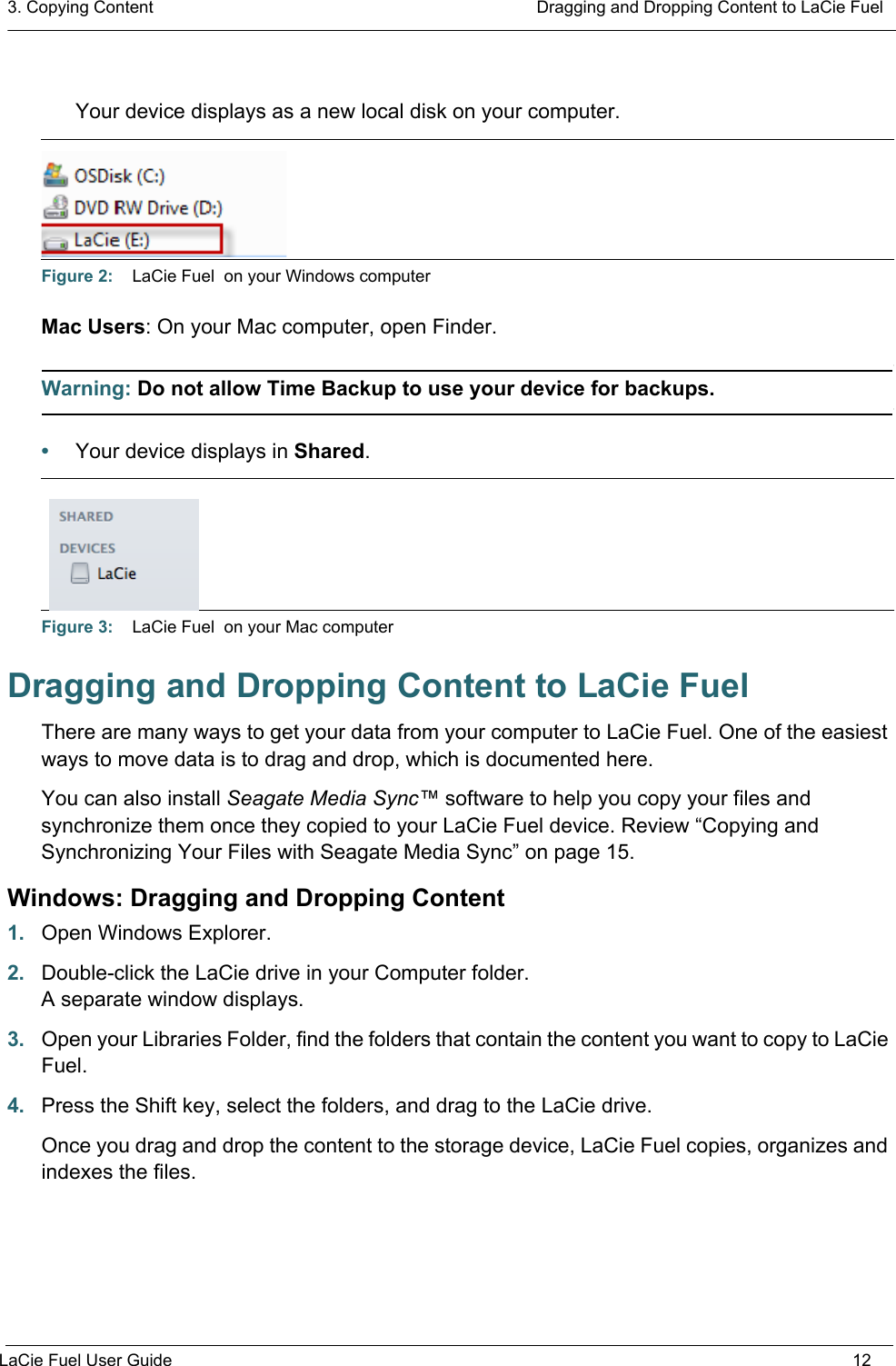 3. Copying Content  Dragging and Dropping Content to LaCie FuelLaCie Fuel User Guide 12Your device displays as a new local disk on your computer. Mac Users: On your Mac computer, open Finder.Warning: Do not allow Time Backup to use your device for backups.•Your device displays in Shared. Dragging and Dropping Content to LaCie FuelThere are many ways to get your data from your computer to LaCie Fuel. One of the easiest ways to move data is to drag and drop, which is documented here.You can also install Seagate Media Sync™ software to help you copy your files and synchronize them once they copied to your LaCie Fuel device. Review “Copying and Synchronizing Your Files with Seagate Media Sync” on page 15.Windows: Dragging and Dropping Content1. Open Windows Explorer.2. Double-click the LaCie drive in your Computer folder.A separate window displays.3. Open your Libraries Folder, find the folders that contain the content you want to copy to LaCie Fuel.4. Press the Shift key, select the folders, and drag to the LaCie drive.Once you drag and drop the content to the storage device, LaCie Fuel copies, organizes and indexes the files.Figure 2:    LaCie Fuel  on your Windows computerFigure 3:    LaCie Fuel  on your Mac computer