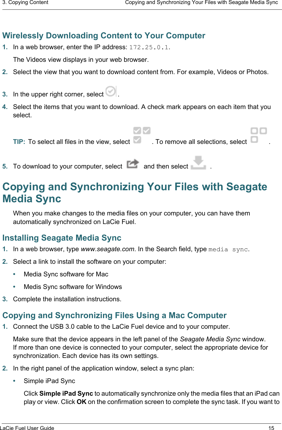 3. Copying Content  Copying and Synchronizing Your Files with Seagate Media SyncLaCie Fuel User Guide 15Wirelessly Downloading Content to Your Computer1. In a web browser, enter the IP address: 172.25.0.1. The Videos view displays in your web browser.2. Select the view that you want to download content from. For example, Videos or Photos. 3. In the upper right corner, select  .4. Select the items that you want to download. A check mark appears on each item that you select.TIP:  To select all files in the view, select  . To remove all selections, select  .5. To download to your computer, select   and then select  .Copying and Synchronizing Your Files with Seagate Media SyncWhen you make changes to the media files on your computer, you can have them automatically synchronized on LaCie Fuel.Installing Seagate Media Sync1. In a web browser, type www.seagate.com. In the Search field, type media sync.2. Select a link to install the software on your computer:•Media Sync software for Mac•Medis Sync software for Windows3. Complete the installation instructions.Copying and Synchronizing Files Using a Mac Computer1. Connect the USB 3.0 cable to the LaCie Fuel device and to your computer.Make sure that the device appears in the left panel of the Seagate Media Sync window. If more than one device is connected to your computer, select the appropriate device for synchronization. Each device has its own settings.2. In the right panel of the application window, select a sync plan: •Simple iPad SyncClick Simple iPad Sync to automatically synchronize only the media files that an iPad can play or view. Click OK on the confirmation screen to complete the sync task. If you want to 