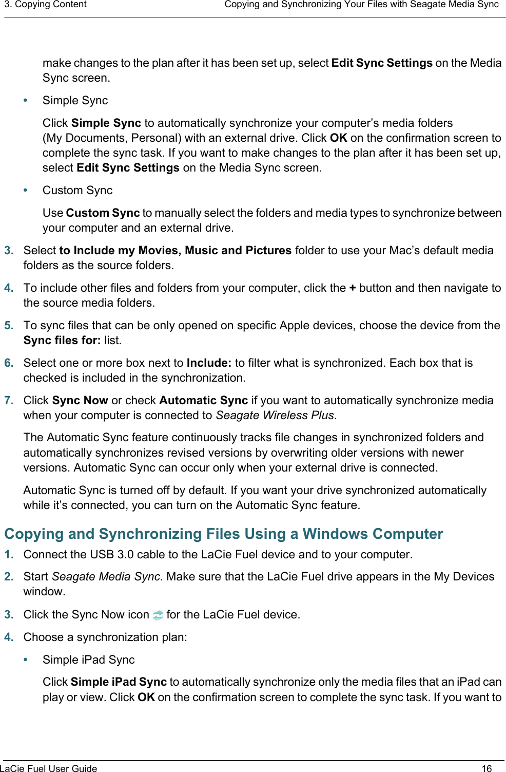 3. Copying Content  Copying and Synchronizing Your Files with Seagate Media SyncLaCie Fuel User Guide 16make changes to the plan after it has been set up, select Edit Sync Settings on the Media Sync screen.•Simple SyncClick Simple Sync to automatically synchronize your computer’s media folders (My Documents, Personal) with an external drive. Click OK on the confirmation screen to complete the sync task. If you want to make changes to the plan after it has been set up, select Edit Sync Settings on the Media Sync screen.•Custom SyncUse Custom Sync to manually select the folders and media types to synchronize between your computer and an external drive.3. Select to Include my Movies, Music and Pictures folder to use your Mac’s default media folders as the source folders.4. To include other files and folders from your computer, click the + button and then navigate to the source media folders.5. To sync files that can be only opened on specific Apple devices, choose the device from the Sync files for: list.6. Select one or more box next to Include: to filter what is synchronized. Each box that is checked is included in the synchronization.7. Click Sync Now or check Automatic Sync if you want to automatically synchronize media when your computer is connected to Seagate Wireless Plus.The Automatic Sync feature continuously tracks file changes in synchronized folders and automatically synchronizes revised versions by overwriting older versions with newer versions. Automatic Sync can occur only when your external drive is connected.Automatic Sync is turned off by default. If you want your drive synchronized automatically while it’s connected, you can turn on the Automatic Sync feature.Copying and Synchronizing Files Using a Windows Computer1. Connect the USB 3.0 cable to the LaCie Fuel device and to your computer.2. Start Seagate Media Sync. Make sure that the LaCie Fuel drive appears in the My Devices window.3. Click the Sync Now icon for the LaCie Fuel device.4. Choose a synchronization plan:•Simple iPad SyncClick Simple iPad Sync to automatically synchronize only the media files that an iPad can play or view. Click OK on the confirmation screen to complete the sync task. If you want to 