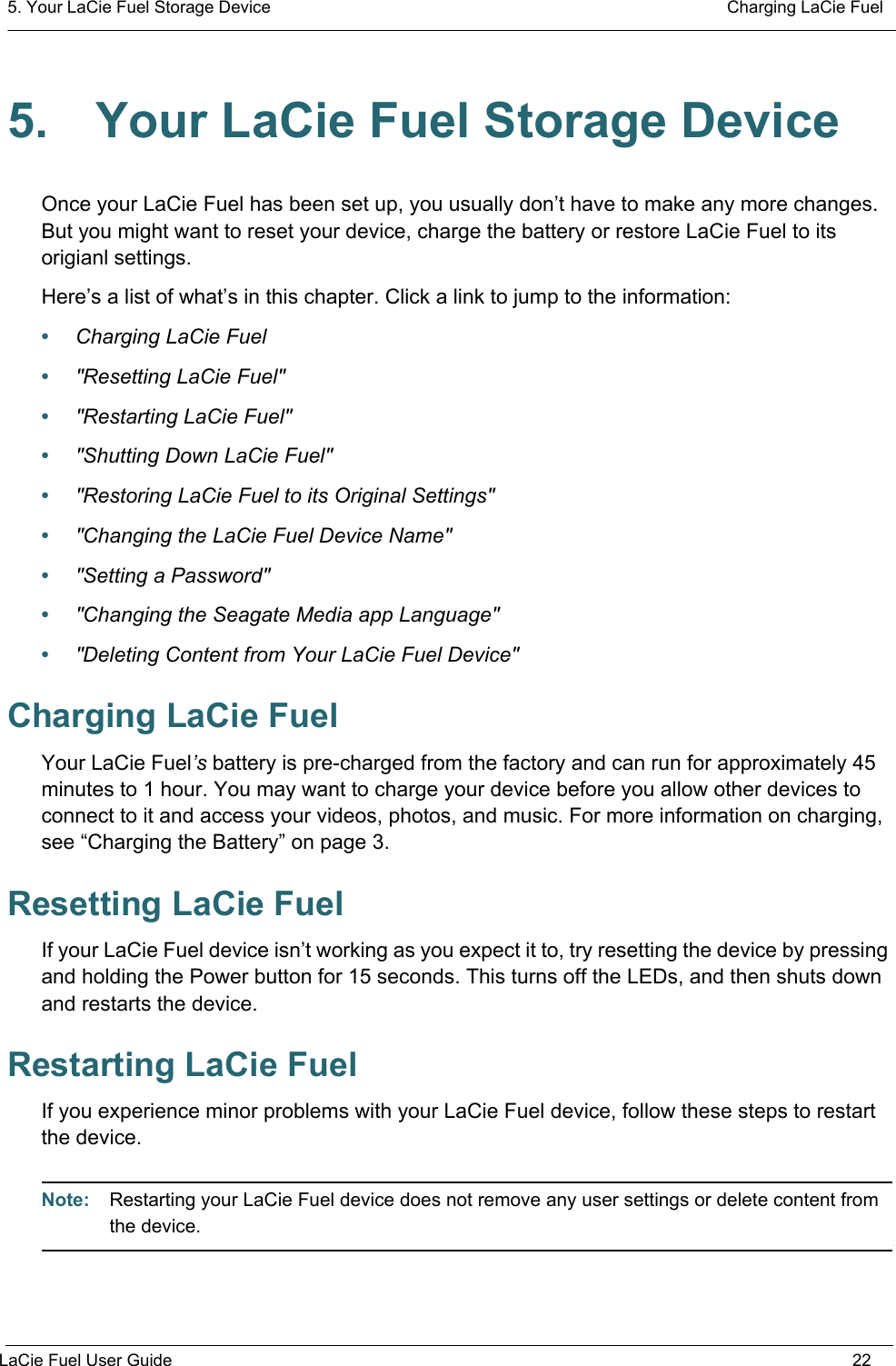 5. Your LaCie Fuel Storage Device  Charging LaCie FuelLaCie Fuel User Guide 225. Your LaCie Fuel Storage DeviceOnce your LaCie Fuel has been set up, you usually don’t have to make any more changes. But you might want to reset your device, charge the battery or restore LaCie Fuel to its origianl settings. Here’s a list of what’s in this chapter. Click a link to jump to the information:•Charging LaCie Fuel•&quot;Resetting LaCie Fuel&quot;•&quot;Restarting LaCie Fuel&quot;•&quot;Shutting Down LaCie Fuel&quot;•&quot;Restoring LaCie Fuel to its Original Settings&quot;•&quot;Changing the LaCie Fuel Device Name&quot;•&quot;Setting a Password&quot;•&quot;Changing the Seagate Media app Language&quot;•&quot;Deleting Content from Your LaCie Fuel Device&quot;Charging LaCie FuelYour LaCie Fuel’s battery is pre-charged from the factory and can run for approximately 45 minutes to 1 hour. You may want to charge your device before you allow other devices to connect to it and access your videos, photos, and music. For more information on charging, see “Charging the Battery” on page 3.Resetting LaCie FuelIf your LaCie Fuel device isn’t working as you expect it to, try resetting the device by pressing and holding the Power button for 15 seconds. This turns off the LEDs, and then shuts down and restarts the device.Restarting LaCie FuelIf you experience minor problems with your LaCie Fuel device, follow these steps to restart the device.Note:  Restarting your LaCie Fuel device does not remove any user settings or delete content from the device.