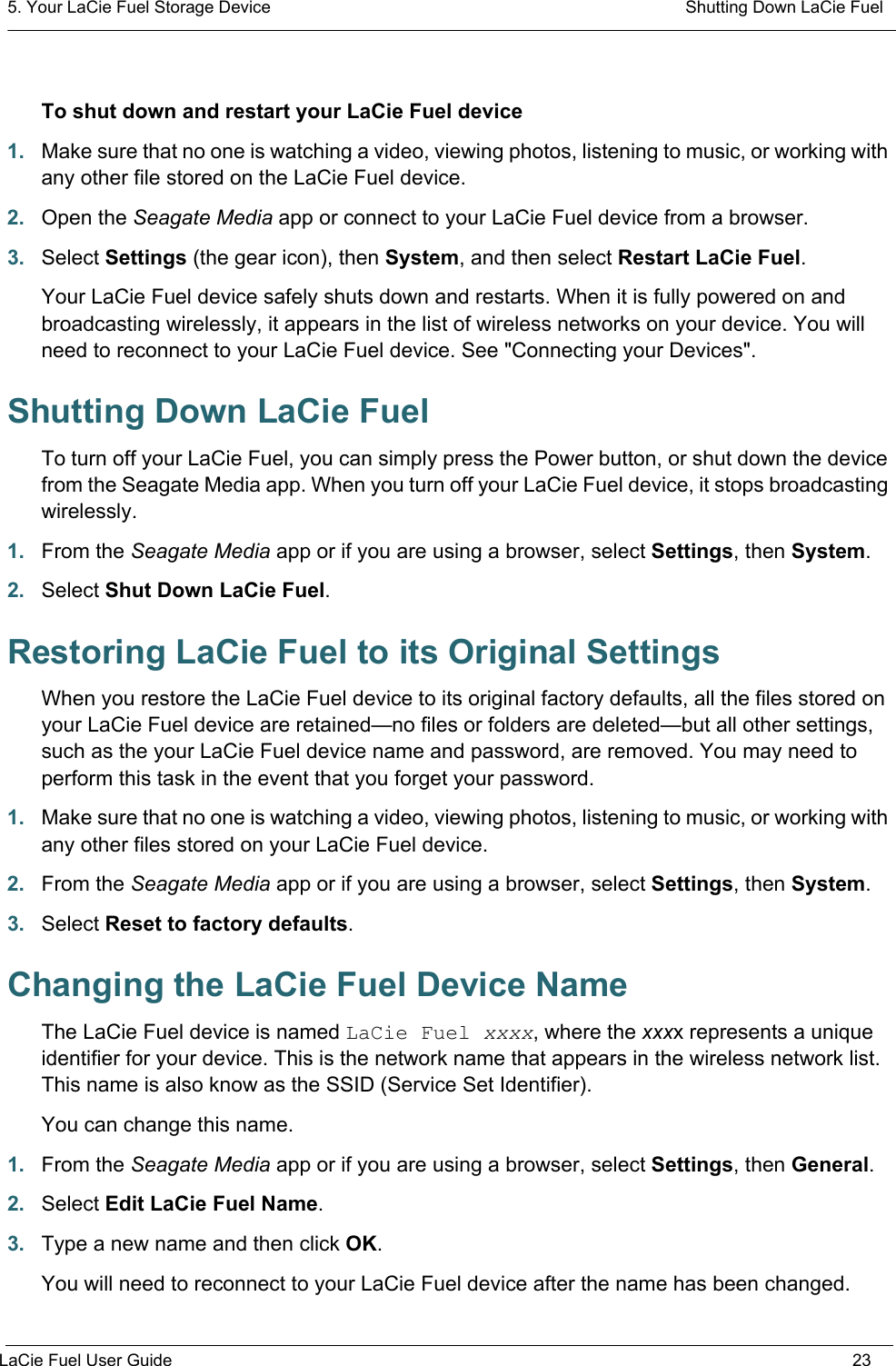 5. Your LaCie Fuel Storage Device  Shutting Down LaCie FuelLaCie Fuel User Guide 23To shut down and restart your LaCie Fuel device1. Make sure that no one is watching a video, viewing photos, listening to music, or working with any other file stored on the LaCie Fuel device.2. Open the Seagate Media app or connect to your LaCie Fuel device from a browser.3. Select Settings (the gear icon), then System, and then select Restart LaCie Fuel.Your LaCie Fuel device safely shuts down and restarts. When it is fully powered on and broadcasting wirelessly, it appears in the list of wireless networks on your device. You will need to reconnect to your LaCie Fuel device. See &quot;Connecting your Devices&quot;.Shutting Down LaCie Fuel To turn off your LaCie Fuel, you can simply press the Power button, or shut down the device from the Seagate Media app. When you turn off your LaCie Fuel device, it stops broadcasting wirelessly.1. From the Seagate Media app or if you are using a browser, select Settings, then System.2. Select Shut Down LaCie Fuel.Restoring LaCie Fuel to its Original SettingsWhen you restore the LaCie Fuel device to its original factory defaults, all the files stored on your LaCie Fuel device are retained—no files or folders are deleted—but all other settings, such as the your LaCie Fuel device name and password, are removed. You may need to perform this task in the event that you forget your password.1. Make sure that no one is watching a video, viewing photos, listening to music, or working with any other files stored on your LaCie Fuel device.2. From the Seagate Media app or if you are using a browser, select Settings, then System.3. Select Reset to factory defaults.Changing the LaCie Fuel Device NameThe LaCie Fuel device is named LaCie Fuel xxxx, where the xxxx represents a unique identifier for your device. This is the network name that appears in the wireless network list. This name is also know as the SSID (Service Set Identifier).You can change this name.1. From the Seagate Media app or if you are using a browser, select Settings, then General.2. Select Edit LaCie Fuel Name.3. Type a new name and then click OK.You will need to reconnect to your LaCie Fuel device after the name has been changed.