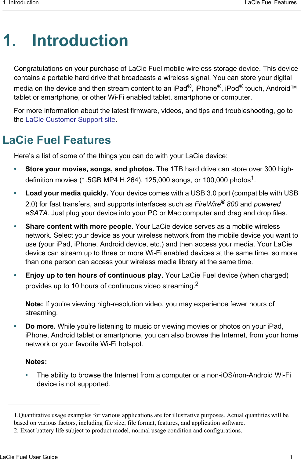 1. Introduction  LaCie Fuel FeaturesLaCie Fuel User Guide 11. IntroductionCongratulations on your purchase of LaCie Fuel mobile wireless storage device. This device contains a portable hard drive that broadcasts a wireless signal. You can store your digital media on the device and then stream content to an iPad®, iPhone®, iPod® touch, Android™ tablet or smartphone, or other Wi-Fi enabled tablet, smartphone or computer. For more information about the latest firmware, videos, and tips and troubleshooting, go to the LaCie Customer Support site. LaCie Fuel FeaturesHere’s a list of some of the things you can do with your LaCie device:•Store your movies, songs, and photos. The 1TB hard drive can store over 300 high- definition movies (1.5GB MP4 H.264), 125,000 songs, or 100,000 photos1.•Load your media quickly. Your device comes with a USB 3.0 port (compatible with USB 2.0) for fast transfers, and supports interfaces such as FireWire® 800 and powered eSATA. Just plug your device into your PC or Mac computer and drag and drop files.•Share content with more people. Your LaCie device serves as a mobile wireless network. Select your device as your wireless network from the mobile device you want to use (your iPad, iPhone, Android device, etc.) and then access your media. Your LaCie device can stream up to three or more Wi-Fi enabled devices at the same time, so more than one person can access your wireless media library at the same time.•Enjoy up to ten hours of continuous play. Your LaCie Fuel device (when charged) provides up to 10 hours of continuous video streaming.2Note: If you’re viewing high-resolution video, you may experience fewer hours of streaming.•Do more. While you’re listening to music or viewing movies or photos on your iPad, iPhone, Android tablet or smartphone, you can also browse the Internet, from your home network or your favorite Wi-Fi hotspot.Notes: •The ability to browse the Internet from a computer or a non-iOS/non-Android Wi-Fi device is not supported.1.Quantitative usage examples for various applications are for illustrative purposes. Actual quantities will bebased on various factors, including file size, file format, features, and application software.2. Exact battery life subject to product model, normal usage condition and configurations.