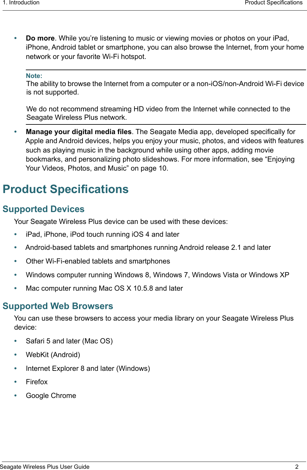1. Introduction  Product SpecificationsSeagate Wireless Plus User Guide 2•Do more. While you’re listening to music or viewing movies or photos on your iPad, iPhone, Android tablet or smartphone, you can also browse the Internet, from your home network or your favorite Wi-Fi hotspot.Note: The ability to browse the Internet from a computer or a non-iOS/non-Android Wi-Fi device is not supported.We do not recommend streaming HD video from the Internet while connected to the Seagate Wireless Plus network.•Manage your digital media files. The Seagate Media app, developed specifically for Apple and Android devices, helps you enjoy your music, photos, and videos with features such as playing music in the background while using other apps, adding movie bookmarks, and personalizing photo slideshows. For more information, see “Enjoying Your Videos, Photos, and Music” on page 10.Product SpecificationsSupported DevicesYour Seagate Wireless Plus device can be used with these devices:•iPad, iPhone, iPod touch running iOS 4 and later•Android-based tablets and smartphones running Android release 2.1 and later•Other Wi-Fi-enabled tablets and smartphones•Windows computer running Windows 8, Windows 7, Windows Vista or Windows XP•Mac computer running Mac OS X 10.5.8 and laterSupported Web BrowsersYou can use these browsers to access your media library on your Seagate Wireless Plus device: •Safari 5 and later (Mac OS)•WebKit (Android)•Internet Explorer 8 and later (Windows)•Firefox•Google Chrome