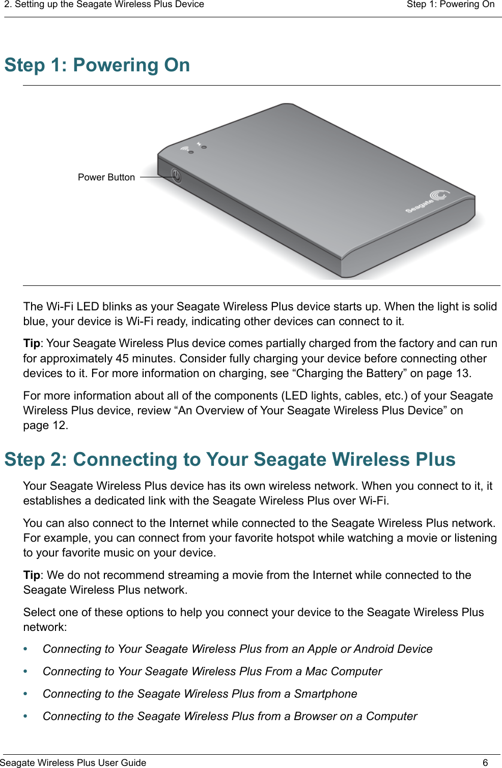 2. Setting up the Seagate Wireless Plus Device  Step 1: Powering OnSeagate Wireless Plus User Guide 6Step 1: Powering OnThe Wi-Fi LED blinks as your Seagate Wireless Plus device starts up. When the light is solid blue, your device is Wi-Fi ready, indicating other devices can connect to it.Tip: Your Seagate Wireless Plus device comes partially charged from the factory and can run for approximately 45 minutes. Consider fully charging your device before connecting other devices to it. For more information on charging, see “Charging the Battery” on page 13.For more information about all of the components (LED lights, cables, etc.) of your Seagate Wireless Plus device, review “An Overview of Your Seagate Wireless Plus Device” on page 12.Step 2: Connecting to Your Seagate Wireless PlusYour Seagate Wireless Plus device has its own wireless network. When you connect to it, it establishes a dedicated link with the Seagate Wireless Plus over Wi-Fi. You can also connect to the Internet while connected to the Seagate Wireless Plus network. For example, you can connect from your favorite hotspot while watching a movie or listening to your favorite music on your device.Tip: We do not recommend streaming a movie from the Internet while connected to the Seagate Wireless Plus network.Select one of these options to help you connect your device to the Seagate Wireless Plus network:•Connecting to Your Seagate Wireless Plus from an Apple or Android Device•Connecting to Your Seagate Wireless Plus From a Mac Computer•Connecting to the Seagate Wireless Plus from a Smartphone•Connecting to the Seagate Wireless Plus from a Browser on a ComputerPower Button