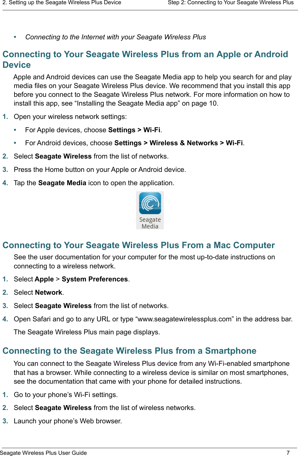 2. Setting up the Seagate Wireless Plus Device  Step 2: Connecting to Your Seagate Wireless PlusSeagate Wireless Plus User Guide 7•Connecting to the Internet with your Seagate Wireless PlusConnecting to Your Seagate Wireless Plus from an Apple or Android DeviceApple and Android devices can use the Seagate Media app to help you search for and play media files on your Seagate Wireless Plus device. We recommend that you install this app before you connect to the Seagate Wireless Plus network. For more information on how to install this app, see “Installing the Seagate Media app” on page 10.1. Open your wireless network settings:•For Apple devices, choose Settings &gt; Wi-Fi.•For Android devices, choose Settings &gt; Wireless &amp; Networks &gt; Wi-Fi.2. Select Seagate Wireless from the list of networks.3. Press the Home button on your Apple or Android device.4. Tap the Seagate Media icon to open the application.Connecting to Your Seagate Wireless Plus From a Mac ComputerSee the user documentation for your computer for the most up-to-date instructions on connecting to a wireless network.1. Select Apple &gt; System Preferences.2. Select Network.3. Select Seagate Wireless from the list of networks.4. Open Safari and go to any URL or type “www.seagatewirelessplus.com” in the address bar.The Seagate Wireless Plus main page displays.Connecting to the Seagate Wireless Plus from a SmartphoneYou can connect to the Seagate Wireless Plus device from any Wi-Fi-enabled smartphone that has a browser. While connecting to a wireless device is similar on most smartphones, see the documentation that came with your phone for detailed instructions.1. Go to your phone’s Wi-Fi settings.2. Select Seagate Wireless from the list of wireless networks.3. Launch your phone’s Web browser.