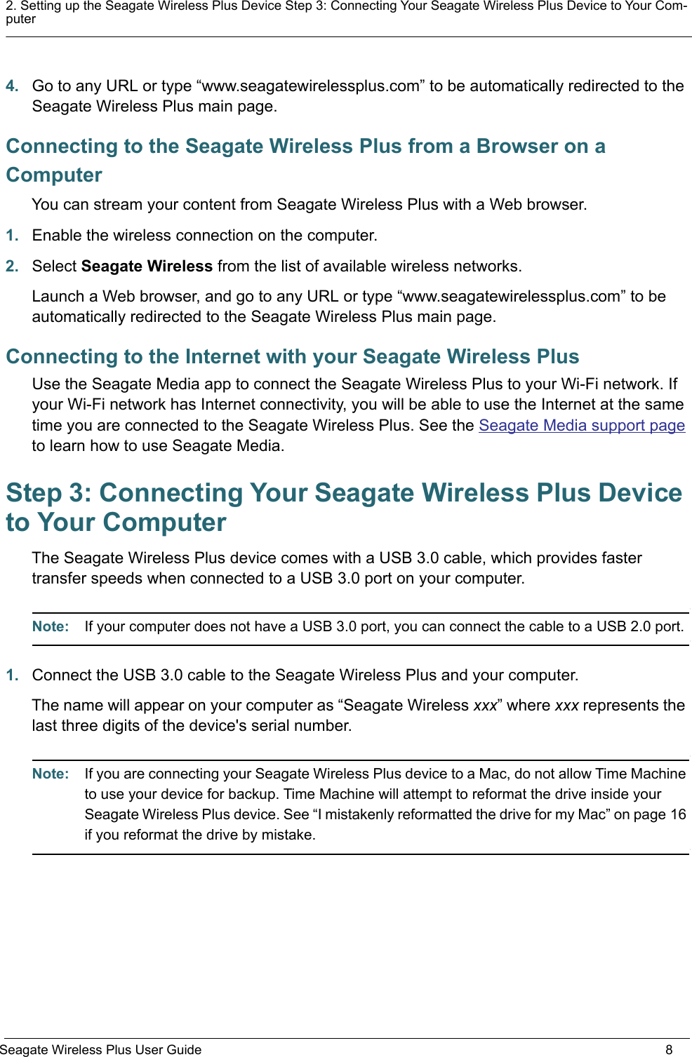 2. Setting up the Seagate Wireless Plus Device Step 3: Connecting Your Seagate Wireless Plus Device to Your Com-puterSeagate Wireless Plus User Guide 84. Go to any URL or type “www.seagatewirelessplus.com” to be automatically redirected to the Seagate Wireless Plus main page.Connecting to the Seagate Wireless Plus from a Browser on a ComputerYou can stream your content from Seagate Wireless Plus with a Web browser. 1. Enable the wireless connection on the computer.2. Select Seagate Wireless from the list of available wireless networks.Launch a Web browser, and go to any URL or type “www.seagatewirelessplus.com” to be automatically redirected to the Seagate Wireless Plus main page.Connecting to the Internet with your Seagate Wireless PlusUse the Seagate Media app to connect the Seagate Wireless Plus to your Wi-Fi network. If your Wi-Fi network has Internet connectivity, you will be able to use the Internet at the same time you are connected to the Seagate Wireless Plus. See the Seagate Media support page to learn how to use Seagate Media.Step 3: Connecting Your Seagate Wireless Plus Device to Your ComputerThe Seagate Wireless Plus device comes with a USB 3.0 cable, which provides faster transfer speeds when connected to a USB 3.0 port on your computer. Note:  If your computer does not have a USB 3.0 port, you can connect the cable to a USB 2.0 port.1. Connect the USB 3.0 cable to the Seagate Wireless Plus and your computer. The name will appear on your computer as “Seagate Wireless xxx” where xxx represents the last three digits of the device&apos;s serial number.Note:  If you are connecting your Seagate Wireless Plus device to a Mac, do not allow Time Machine to use your device for backup. Time Machine will attempt to reformat the drive inside your Seagate Wireless Plus device. See “I mistakenly reformatted the drive for my Mac” on page 16 if you reformat the drive by mistake.