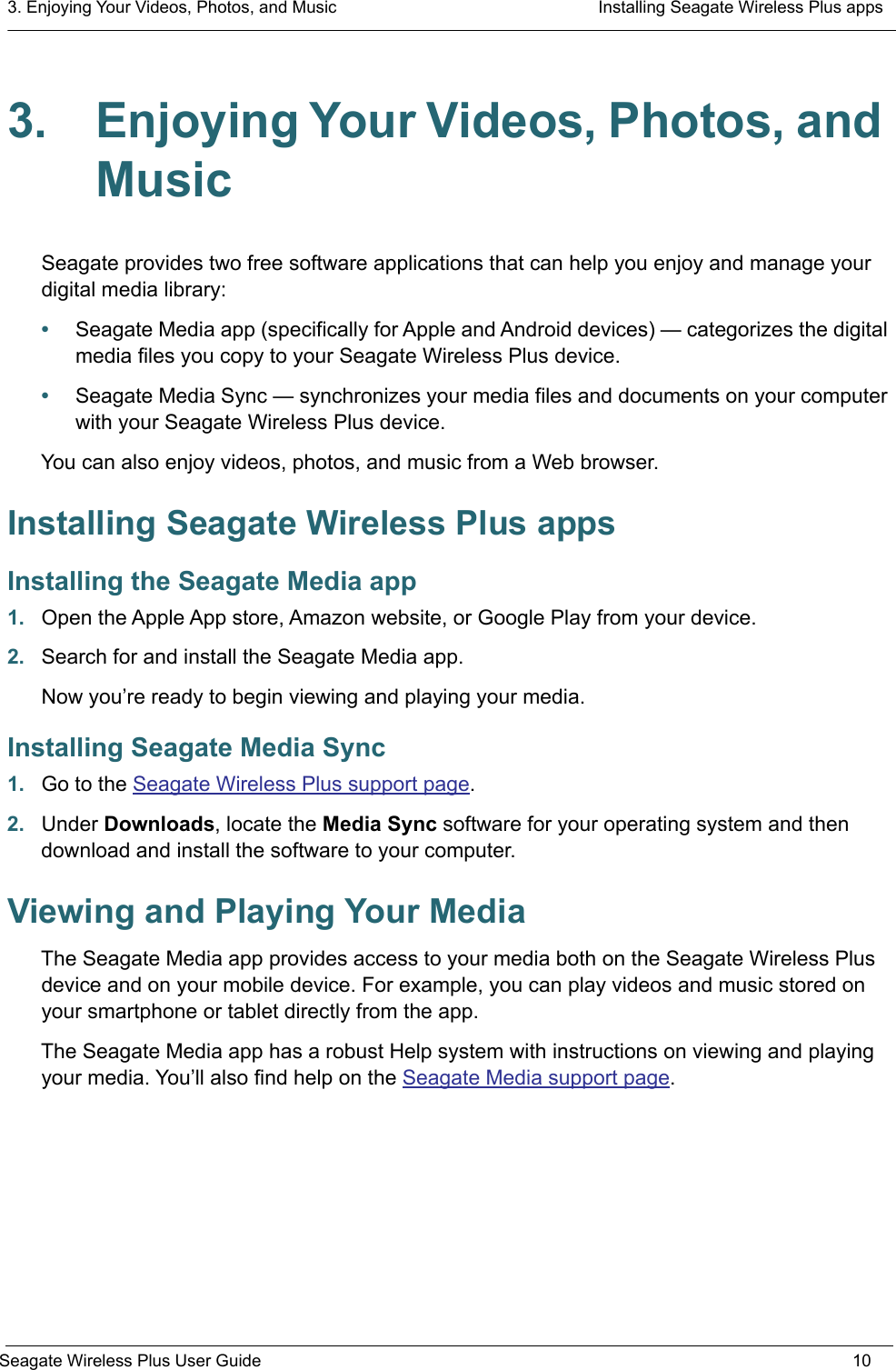 3. Enjoying Your Videos, Photos, and Music  Installing Seagate Wireless Plus appsSeagate Wireless Plus User Guide 103. Enjoying Your Videos, Photos, and MusicSeagate provides two free software applications that can help you enjoy and manage your digital media library:•Seagate Media app (specifically for Apple and Android devices) — categorizes the digital media files you copy to your Seagate Wireless Plus device. •Seagate Media Sync — synchronizes your media files and documents on your computer with your Seagate Wireless Plus device.You can also enjoy videos, photos, and music from a Web browser. Installing Seagate Wireless Plus appsInstalling the Seagate Media app1. Open the Apple App store, Amazon website, or Google Play from your device.2. Search for and install the Seagate Media app.Now you’re ready to begin viewing and playing your media.Installing Seagate Media Sync1. Go to the Seagate Wireless Plus support page.2. Under Downloads, locate the Media Sync software for your operating system and then download and install the software to your computer.Viewing and Playing Your MediaThe Seagate Media app provides access to your media both on the Seagate Wireless Plus device and on your mobile device. For example, you can play videos and music stored on your smartphone or tablet directly from the app.The Seagate Media app has a robust Help system with instructions on viewing and playing your media. You’ll also find help on the Seagate Media support page.