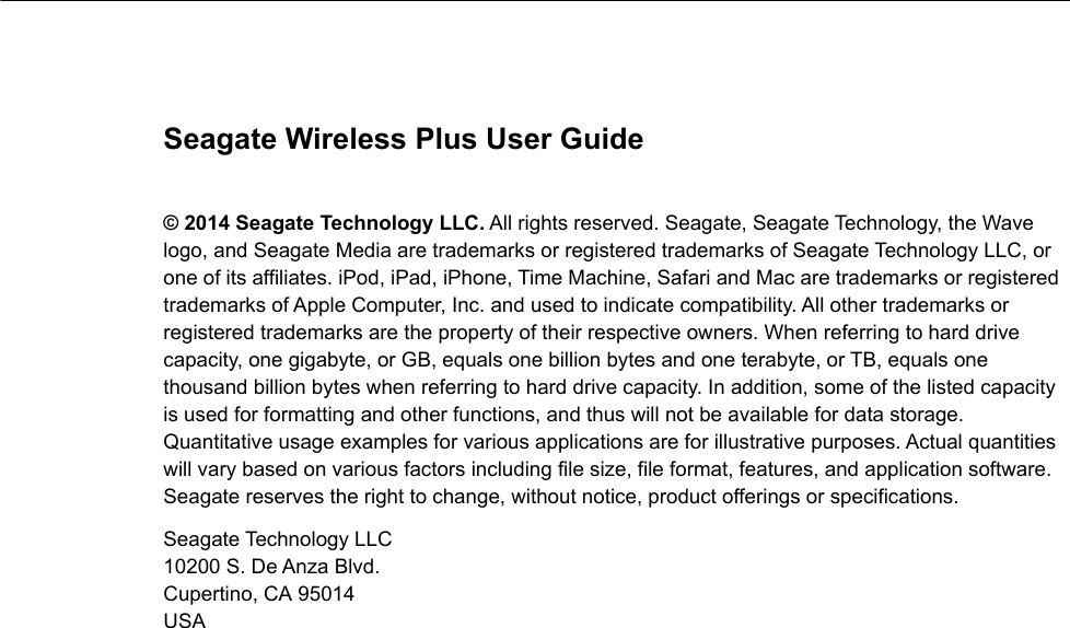 Seagate Wireless Plus User Guide© 2014 Seagate Technology LLC. All rights reserved. Seagate, Seagate Technology, the Wave logo, and Seagate Media are trademarks or registered trademarks of Seagate Technology LLC, or one of its affiliates. iPod, iPad, iPhone, Time Machine, Safari and Mac are trademarks or registered trademarks of Apple Computer, Inc. and used to indicate compatibility. All other trademarks or registered trademarks are the property of their respective owners. When referring to hard drive capacity, one gigabyte, or GB, equals one billion bytes and one terabyte, or TB, equals one thousand billion bytes when referring to hard drive capacity. In addition, some of the listed capacity is used for formatting and other functions, and thus will not be available for data storage. Quantitative usage examples for various applications are for illustrative purposes. Actual quantities will vary based on various factors including file size, file format, features, and application software. Seagate reserves the right to change, without notice, product offerings or specifications.Seagate Technology LLC 10200 S. De Anza Blvd. Cupertino, CA 95014USA