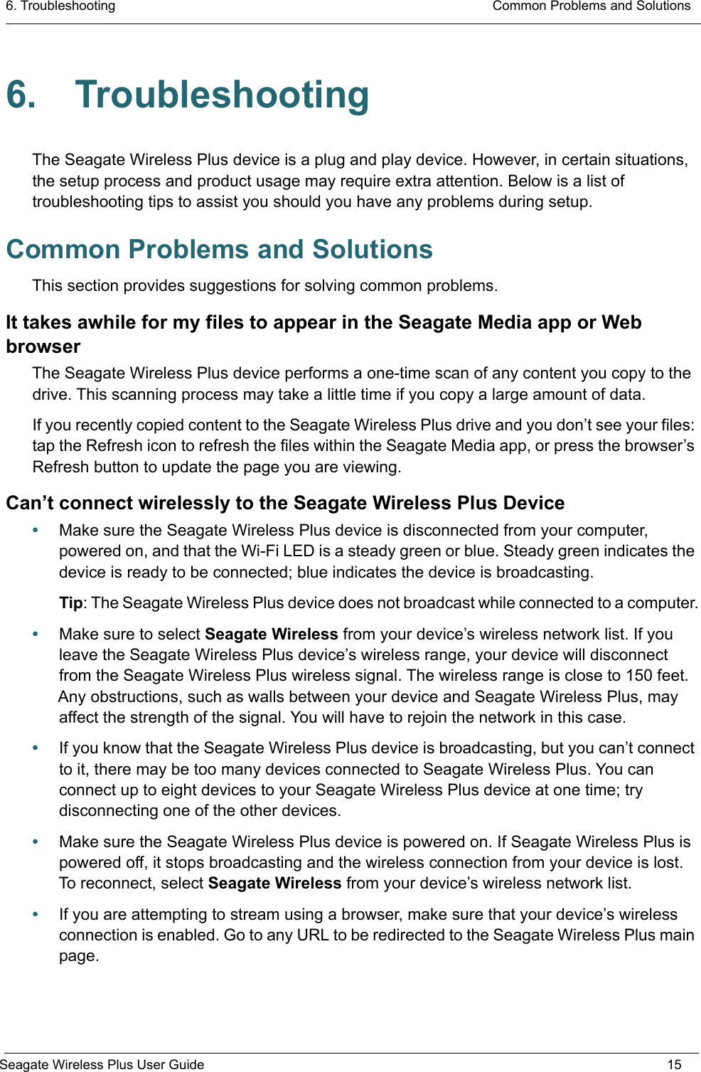 6. Troubleshooting  Common Problems and SolutionsSeagate Wireless Plus User Guide 156. TroubleshootingThe Seagate Wireless Plus device is a plug and play device. However, in certain situations, the setup process and product usage may require extra attention. Below is a list of troubleshooting tips to assist you should you have any problems during setup.Common Problems and SolutionsThis section provides suggestions for solving common problems.It takes awhile for my files to appear in the Seagate Media app or Web browserThe Seagate Wireless Plus device performs a one-time scan of any content you copy to the drive. This scanning process may take a little time if you copy a large amount of data.If you recently copied content to the Seagate Wireless Plus drive and you don’t see your files: tap the Refresh icon to refresh the files within the Seagate Media app, or press the browser’s Refresh button to update the page you are viewing.Can’t connect wirelessly to the Seagate Wireless Plus Device•Make sure the Seagate Wireless Plus device is disconnected from your computer, powered on, and that the Wi-Fi LED is a steady green or blue. Steady green indicates the device is ready to be connected; blue indicates the device is broadcasting. Tip: The Seagate Wireless Plus device does not broadcast while connected to a computer.•Make sure to select Seagate Wireless from your device’s wireless network list. If you leave the Seagate Wireless Plus device’s wireless range, your device will disconnect from the Seagate Wireless Plus wireless signal. The wireless range is close to 150 feet. Any obstructions, such as walls between your device and Seagate Wireless Plus, may affect the strength of the signal. You will have to rejoin the network in this case.•If you know that the Seagate Wireless Plus device is broadcasting, but you can’t connect to it, there may be too many devices connected to Seagate Wireless Plus. You can connect up to eight devices to your Seagate Wireless Plus device at one time; try disconnecting one of the other devices.•Make sure the Seagate Wireless Plus device is powered on. If Seagate Wireless Plus is powered off, it stops broadcasting and the wireless connection from your device is lost. To reconnect, select Seagate Wireless from your device’s wireless network list.•If you are attempting to stream using a browser, make sure that your device’s wireless connection is enabled. Go to any URL to be redirected to the Seagate Wireless Plus main page.