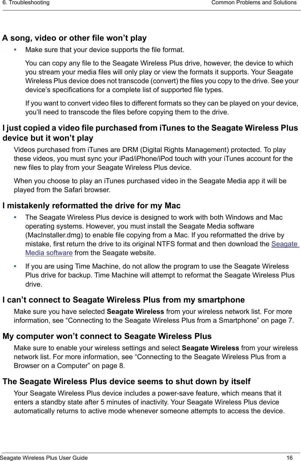 6. Troubleshooting  Common Problems and SolutionsSeagate Wireless Plus User Guide 16A song, video or other file won’t play•Make sure that your device supports the file format.You can copy any file to the Seagate Wireless Plus drive, however, the device to which you stream your media files will only play or view the formats it supports. Your Seagate Wireless Plus device does not transcode (convert) the files you copy to the drive. See your device’s specifications for a complete list of supported file types.If you want to convert video files to different formats so they can be played on your device, you’ll need to transcode the files before copying them to the drive. I just copied a video file purchased from iTunes to the Seagate Wireless Plus device but it won’t playVideos purchased from iTunes are DRM (Digital Rights Management) protected. To play these videos, you must sync your iPad/iPhone/iPod touch with your iTunes account for the new files to play from your Seagate Wireless Plus device.When you choose to play an iTunes purchased video in the Seagate Media app it will be played from the Safari browser.I mistakenly reformatted the drive for my Mac•The Seagate Wireless Plus device is designed to work with both Windows and Mac operating systems. However, you must install the Seagate Media software (MacInstaller.dmg) to enable file copying from a Mac. If you reformatted the drive by mistake, first return the drive to its original NTFS format and then download the Seagate Media software from the Seagate website.•If you are using Time Machine, do not allow the program to use the Seagate Wireless Plus drive for backup. Time Machine will attempt to reformat the Seagate Wireless Plus drive.I can’t connect to Seagate Wireless Plus from my smartphoneMake sure you have selected Seagate Wireless from your wireless network list. For more information, see “Connecting to the Seagate Wireless Plus from a Smartphone” on page 7.My computer won’t connect to Seagate Wireless PlusMake sure to enable your wireless settings and select Seagate Wireless from your wireless network list. For more information, see “Connecting to the Seagate Wireless Plus from a Browser on a Computer” on page 8.The Seagate Wireless Plus device seems to shut down by itselfYour Seagate Wireless Plus device includes a power-save feature, which means that it enters a standby state after 5 minutes of inactivity. Your Seagate Wireless Plus device automatically returns to active mode whenever someone attempts to access the device.