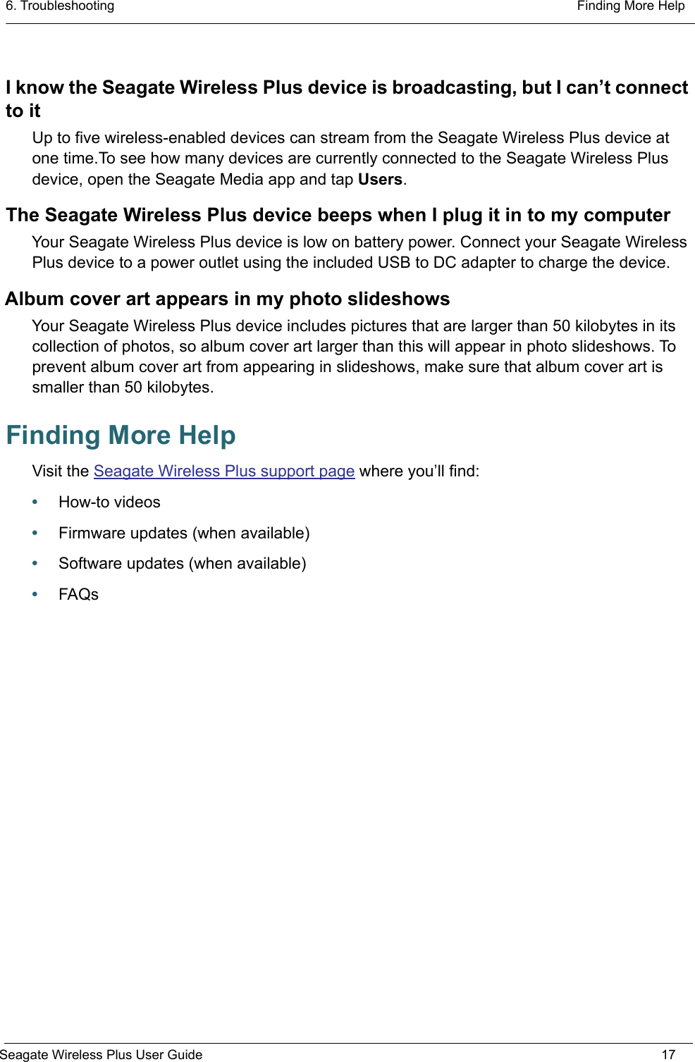 6. Troubleshooting  Finding More HelpSeagate Wireless Plus User Guide 17I know the Seagate Wireless Plus device is broadcasting, but I can’t connect to itUp to five wireless-enabled devices can stream from the Seagate Wireless Plus device at one time.To see how many devices are currently connected to the Seagate Wireless Plus device, open the Seagate Media app and tap Users.The Seagate Wireless Plus device beeps when I plug it in to my computerYour Seagate Wireless Plus device is low on battery power. Connect your Seagate Wireless Plus device to a power outlet using the included USB to DC adapter to charge the device.Album cover art appears in my photo slideshowsYour Seagate Wireless Plus device includes pictures that are larger than 50 kilobytes in its collection of photos, so album cover art larger than this will appear in photo slideshows. To prevent album cover art from appearing in slideshows, make sure that album cover art is smaller than 50 kilobytes.Finding More HelpVisit the Seagate Wireless Plus support page where you’ll find:•How-to videos•Firmware updates (when available)•Software updates (when available)•FAQs