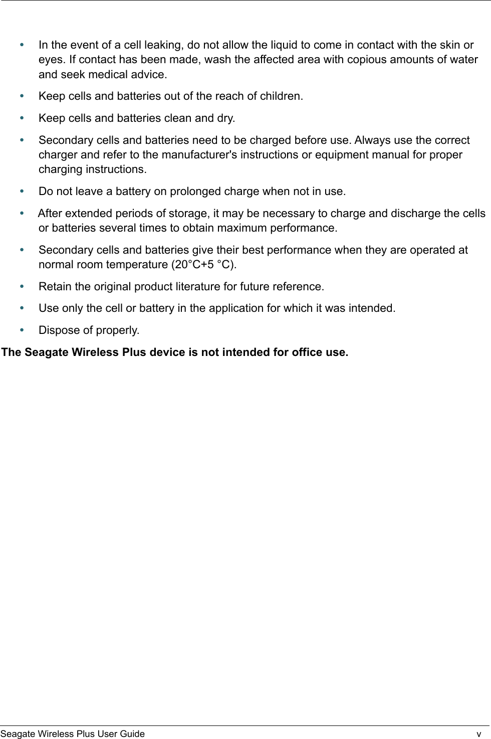    Seagate Wireless Plus User Guide v•In the event of a cell leaking, do not allow the liquid to come in contact with the skin or eyes. If contact has been made, wash the affected area with copious amounts of water and seek medical advice.•Keep cells and batteries out of the reach of children.•Keep cells and batteries clean and dry.•Secondary cells and batteries need to be charged before use. Always use the correct charger and refer to the manufacturer&apos;s instructions or equipment manual for proper charging instructions.•Do not leave a battery on prolonged charge when not in use.•After extended periods of storage, it may be necessary to charge and discharge the cells or batteries several times to obtain maximum performance.•Secondary cells and batteries give their best performance when they are operated at normal room temperature (20°C+5 °C).•Retain the original product literature for future reference.•Use only the cell or battery in the application for which it was intended.•Dispose of properly.The Seagate Wireless Plus device is not intended for office use.