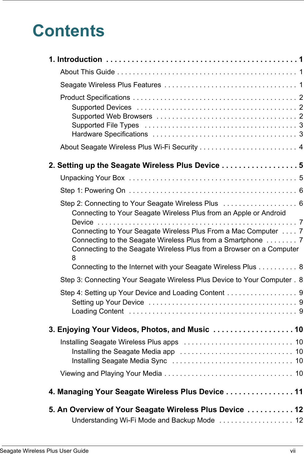   Seagate Wireless Plus User Guide viiContents1. Introduction  . . . . . . . . . . . . . . . . . . . . . . . . . . . . . . . . . . . . . . . . . . . . . 1About This Guide . . . . . . . . . . . . . . . . . . . . . . . . . . . . . . . . . . . . . . . . . . . . . .  1Seagate Wireless Plus Features  . . . . . . . . . . . . . . . . . . . . . . . . . . . . . . . . . .  1Product Specifications  . . . . . . . . . . . . . . . . . . . . . . . . . . . . . . . . . . . . . . . . . .  2Supported Devices   . . . . . . . . . . . . . . . . . . . . . . . . . . . . . . . . . . . . . . . . .  2Supported Web Browsers  . . . . . . . . . . . . . . . . . . . . . . . . . . . . . . . . . . . .  2Supported File Types   . . . . . . . . . . . . . . . . . . . . . . . . . . . . . . . . . . . . . . .  3Hardware Specifications  . . . . . . . . . . . . . . . . . . . . . . . . . . . . . . . . . . . . .  3About Seagate Wireless Plus Wi-Fi Security . . . . . . . . . . . . . . . . . . . . . . . . .  42. Setting up the Seagate Wireless Plus Device . . . . . . . . . . . . . . . . . . 5Unpacking Your Box  . . . . . . . . . . . . . . . . . . . . . . . . . . . . . . . . . . . . . . . . . . .  5Step 1: Powering On  . . . . . . . . . . . . . . . . . . . . . . . . . . . . . . . . . . . . . . . . . . .  6Step 2: Connecting to Your Seagate Wireless Plus   . . . . . . . . . . . . . . . . . . .  6Connecting to Your Seagate Wireless Plus from an Apple or Android Device  . . . . . . . . . . . . . . . . . . . . . . . . . . . . . . . . . . . . . . . . . . . . . . . . . . .  7Connecting to Your Seagate Wireless Plus From a Mac Computer  . . . .  7Connecting to the Seagate Wireless Plus from a Smartphone  . . . . . . . .  7Connecting to the Seagate Wireless Plus from a Browser on a Computer 8Connecting to the Internet with your Seagate Wireless Plus . . . . . . . . . .  8Step 3: Connecting Your Seagate Wireless Plus Device to Your Computer .  8Step 4: Setting up Your Device and Loading Content  . . . . . . . . . . . . . . . . . .  9Setting up Your Device  . . . . . . . . . . . . . . . . . . . . . . . . . . . . . . . . . . . . . .  9Loading Content   . . . . . . . . . . . . . . . . . . . . . . . . . . . . . . . . . . . . . . . . . . .  93. Enjoying Your Videos, Photos, and Music  . . . . . . . . . . . . . . . . . . . 10Installing Seagate Wireless Plus apps   . . . . . . . . . . . . . . . . . . . . . . . . . . . .  10Installing the Seagate Media app   . . . . . . . . . . . . . . . . . . . . . . . . . . . . .  10Installing Seagate Media Sync   . . . . . . . . . . . . . . . . . . . . . . . . . . . . . . .  10Viewing and Playing Your Media . . . . . . . . . . . . . . . . . . . . . . . . . . . . . . . . .  104. Managing Your Seagate Wireless Plus Device . . . . . . . . . . . . . . . . 115. An Overview of Your Seagate Wireless Plus Device  . . . . . . . . . . . 12Understanding Wi-Fi Mode and Backup Mode  . . . . . . . . . . . . . . . . . . .  12
