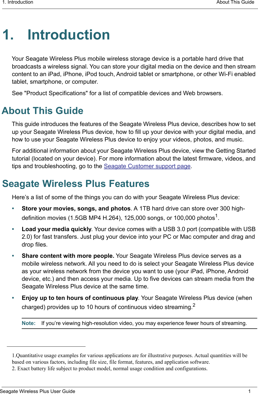 1. Introduction  About This GuideSeagate Wireless Plus User Guide 11. IntroductionYour Seagate Wireless Plus mobile wireless storage device is a portable hard drive that broadcasts a wireless signal. You can store your digital media on the device and then stream content to an iPad, iPhone, iPod touch, Android tablet or smartphone, or other Wi-Fi enabled tablet, smartphone, or computer. See &quot;Product Specifications&quot; for a list of compatible devices and Web browsers.About This GuideThis guide introduces the features of the Seagate Wireless Plus device, describes how to set up your Seagate Wireless Plus device, how to fill up your device with your digital media, and how to use your Seagate Wireless Plus device to enjoy your videos, photos, and music.For additional information about your Seagate Wireless Plus device, view the Getting Started tutorial (located on your device). For more information about the latest firmware, videos, and tips and troubleshooting, go to the Seagate Customer support page. Seagate Wireless Plus FeaturesHere’s a list of some of the things you can do with your Seagate Wireless Plus device:•Store your movies, songs, and photos. A 1TB hard drive can store over 300 high- definition movies (1.5GB MP4 H.264), 125,000 songs, or 100,000 photos1.•Load your media quickly. Your device comes with a USB 3.0 port (compatible with USB 2.0) for fast transfers. Just plug your device into your PC or Mac computer and drag and drop files.•Share content with more people. Your Seagate Wireless Plus device serves as a mobile wireless network. All you need to do is select your Seagate Wireless Plus device as your wireless network from the device you want to use (your iPad, iPhone, Android device, etc.) and then access your media. Up to five devices can stream media from the Seagate Wireless Plus device at the same time.•Enjoy up to ten hours of continuous play. Your Seagate Wireless Plus device (when charged) provides up to 10 hours of continuous video streaming.2Note:  If you’re viewing high-resolution video, you may experience fewer hours of streaming.1.Quantitative usage examples for various applications are for illustrative purposes. Actual quantities will bebased on various factors, including file size, file format, features, and application software.2. Exact battery life subject to product model, normal usage condition and configurations.