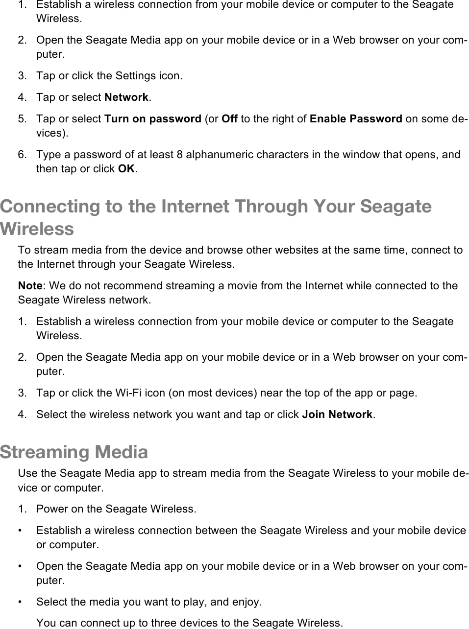 1. Establish a wireless connection from your mobile device or computer to the Seagate Wireless. 2. Open the Seagate Media app on your mobile device or in a Web browser on your com-puter. 3.  Tap or click the Settings icon. 4. Tap or select Network. 5. Tap or select Turn on password (or Off to the right of Enable Password on some de-vices). 6. Type a password of at least 8 alphanumeric characters in the window that opens, and then tap or click OK. Connecting to the Internet Through Your Seagate Wireless To stream media from the device and browse other websites at the same time, connect to the Internet through your Seagate Wireless. Note: We do not recommend streaming a movie from the Internet while connected to the Seagate Wireless network. 1. Establish a wireless connection from your mobile device or computer to the Seagate Wireless. 2. Open the Seagate Media app on your mobile device or in a Web browser on your com-puter. 3. Tap or click the Wi-Fi icon (on most devices) near the top of the app or page. 4. Select the wireless network you want and tap or click Join Network. Streaming Media Use the Seagate Media app to stream media from the Seagate Wireless to your mobile de-vice or computer. 1. Power on the Seagate Wireless. •  Establish a wireless connection between the Seagate Wireless and your mobile device or computer. •  Open the Seagate Media app on your mobile device or in a Web browser on your com-puter. •  Select the media you want to play, and enjoy. You can connect up to three devices to the Seagate Wireless. 