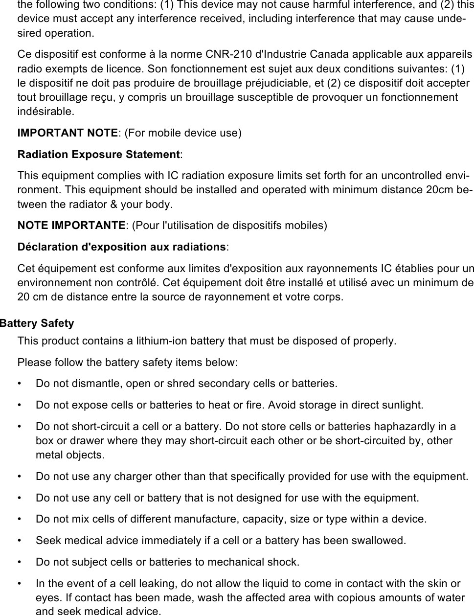 the following two conditions: (1) This device may not cause harmful interference, and (2) this device must accept any interference received, including interference that may cause unde-sired operation. Ce dispositif est conforme à la norme CNR-210 d&apos;Industrie Canada applicable aux appareils radio exempts de licence. Son fonctionnement est sujet aux deux conditions suivantes: (1) le dispositif ne doit pas produire de brouillage préjudiciable, et (2) ce dispositif doit accepter tout brouillage reçu, y compris un brouillage susceptible de provoquer un fonctionnement indésirable. IMPORTANT NOTE: (For mobile device use) Radiation Exposure Statement: This equipment complies with IC radiation exposure limits set forth for an uncontrolled envi-ronment. This equipment should be installed and operated with minimum distance 20cm be-tween the radiator &amp; your body. NOTE IMPORTANTE: (Pour l&apos;utilisation de dispositifs mobiles) Déclaration d&apos;exposition aux radiations: Cet équipement est conforme aux limites d&apos;exposition aux rayonnements IC établies pour un environnement non contrôlé. Cet équipement doit être installé et utilisé avec un minimum de 20 cm de distance entre la source de rayonnement et votre corps. Battery Safety This product contains a lithium-ion battery that must be disposed of properly.  Please follow the battery safety items below: •  Do not dismantle, open or shred secondary cells or batteries. •  Do not expose cells or batteries to heat or fire. Avoid storage in direct sunlight. •  Do not short-circuit a cell or a battery. Do not store cells or batteries haphazardly in a box or drawer where they may short-circuit each other or be short-circuited by, other metal objects. •  Do not use any charger other than that specifically provided for use with the equipment. •  Do not use any cell or battery that is not designed for use with the equipment. •  Do not mix cells of different manufacture, capacity, size or type within a device. •  Seek medical advice immediately if a cell or a battery has been swallowed. •  Do not subject cells or batteries to mechanical shock. •  In the event of a cell leaking, do not allow the liquid to come in contact with the skin or eyes. If contact has been made, wash the affected area with copious amounts of water and seek medical advice. 