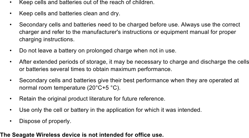 •  Keep cells and batteries out of the reach of children. •  Keep cells and batteries clean and dry. •  Secondary cells and batteries need to be charged before use. Always use the correct charger and refer to the manufacturer&apos;s instructions or equipment manual for proper charging instructions. •  Do not leave a battery on prolonged charge when not in use. •  After extended periods of storage, it may be necessary to charge and discharge the cells or batteries several times to obtain maximum performance. •  Secondary cells and batteries give their best performance when they are operated at normal room temperature (20°C+5 °C). •  Retain the original product literature for future reference. •  Use only the cell or battery in the application for which it was intended. •  Dispose of properly. The Seagate Wireless device is not intended for office use. 