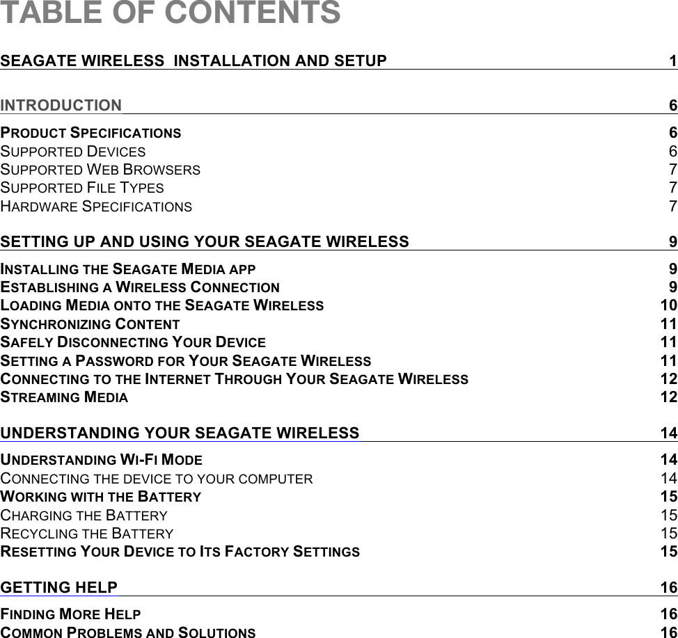 TABLE OF CONTENTS SEAGATE WIRELESS  INSTALLATION AND SETUP  1 INTRODUCTION  6 PRODUCT SPECIFICATIONS  6 SUPPORTED DEVICES  6 SUPPORTED WEB BROWSERS  7 SUPPORTED FILE TYPES  7 HARDWARE SPECIFICATIONS  7 SETTING UP AND USING YOUR SEAGATE WIRELESS  9 INSTALLING THE SEAGATE MEDIA APP  9 ESTABLISHING A WIRELESS CONNECTION  9 LOADING MEDIA ONTO THE SEAGATE WIRELESS 10 SYNCHRONIZING CONTENT 11 SAFELY DISCONNECTING YOUR DEVICE 11 SETTING A PASSWORD FOR YOUR SEAGATE WIRELESS 11 CONNECTING TO THE INTERNET THROUGH YOUR SEAGATE WIRELESS 12 STREAMING MEDIA 12 UNDERSTANDING YOUR SEAGATE WIRELESS 14 UNDERSTANDING WI-FI MODE 14 CONNECTING THE DEVICE TO YOUR COMPUTER 14 WORKING WITH THE BATTERY 15 CHARGING THE BATTERY 15 RECYCLING THE BATTERY 15 RESETTING YOUR DEVICE TO ITS FACTORY SETTINGS 15 GETTING HELP 16 FINDING MORE HELP 16 COMMON PROBLEMS AND SOLUTIONS 16   