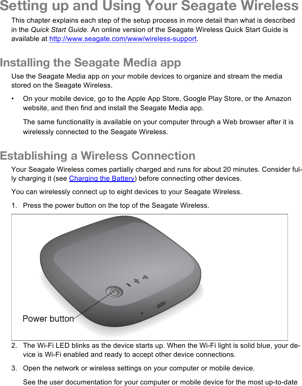 Setting up and Using Your Seagate Wireless This chapter explains each step of the setup process in more detail than what is described in the Quick Start Guide. An online version of the Seagate Wireless Quick Start Guide is available at http://www.seagate.com/www/wireless-support. Installing the Seagate Media app Use the Seagate Media app on your mobile devices to organize and stream the media stored on the Seagate Wireless.  •  On your mobile device, go to the Apple App Store, Google Play Store, or the Amazon website, and then find and install the Seagate Media app. The same functionality is available on your computer through a Web browser after it is wirelessly connected to the Seagate Wireless.  Establishing a Wireless Connection Your Seagate Wireless comes partially charged and runs for about 20 minutes. Consider ful-ly charging it (see Charging the Battery) before connecting other devices. You can wirelessly connect up to eight devices to your Seagate Wireless. 1. Press the power button on the top of the Seagate Wireless.  2. The Wi-Fi LED blinks as the device starts up. When the Wi-Fi light is solid blue, your de-vice is Wi-Fi enabled and ready to accept other device connections. 3. Open the network or wireless settings on your computer or mobile device. See the user documentation for your computer or mobile device for the most up-to-date 