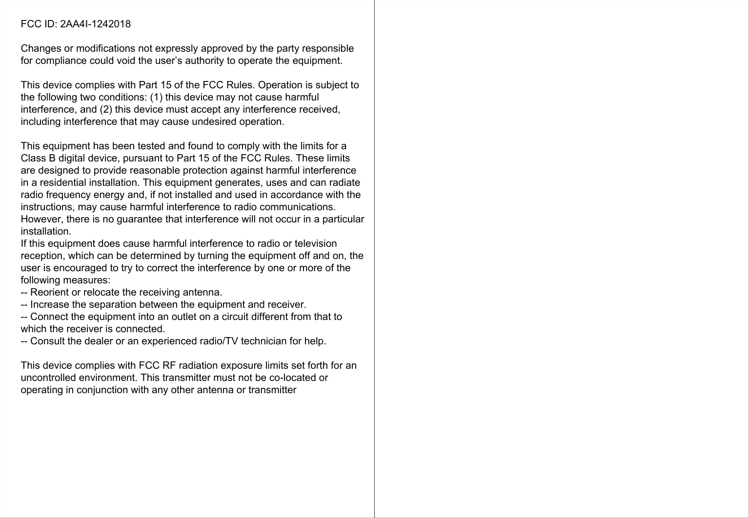 FCC ID: 2AA4I-1242018Changes or modifications not expressly approved by the party responsible for compliance could void the user’s authority to operate the equipment.This device complies with Part 15 of the FCC Rules. Operation is subject to the following two conditions: (1) this device may not cause harmful interference, and (2) this device must accept any interference received, including interference that may cause undesired operation.This equipment has been tested and found to comply with the limits for a Class B digital device, pursuant to Part 15 of the FCC Rules. These limits are designed to provide reasonable protection against harmful interference in a residential installation. This equipment generates, uses and can radiate radio frequency energy and, if not installed and used in accordance with the instructions, may cause harmful interference to radio communications. However, there is no guarantee that interference will not occur in a particular installation.If this equipment does cause harmful interference to radio or television reception, which can be determined by turning the equipment off and on, the user is encouraged to try to correct the interference by one or more of the following measures:-- Reorient or relocate the receiving antenna.-- Increase the separation between the equipment and receiver.-- Connect the equipment into an outlet on a circuit different from that to which the receiver is connected.-- Consult the dealer or an experienced radio/TV technician for help.This device complies with FCC RF radiation exposure limits set forth for an uncontrolled environment. This transmitter must not be co-located or operating in conjunction with any other antenna or transmitter