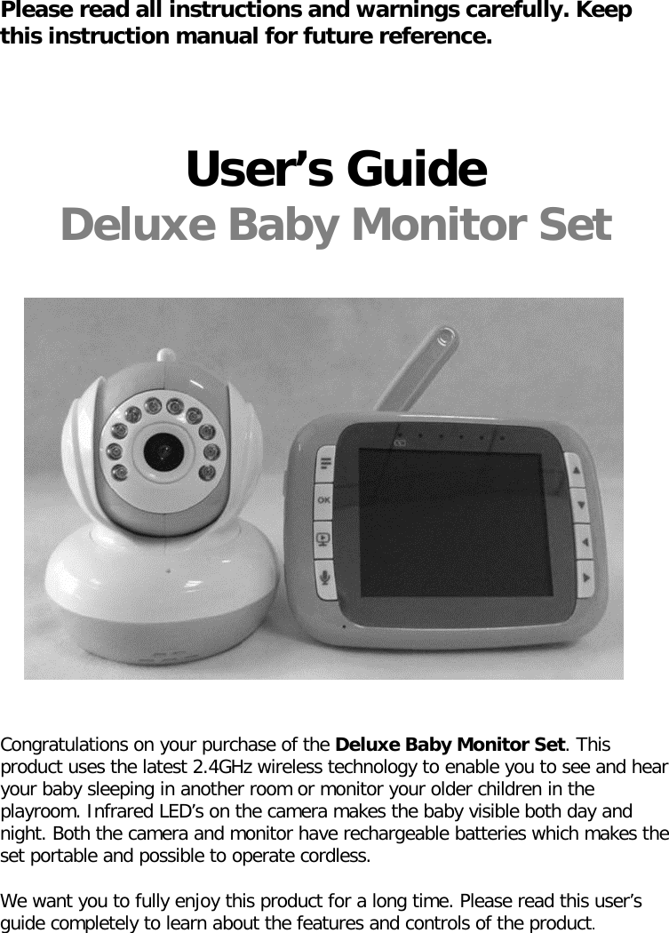 Please read all instructions and warnings carefully. Keep this instruction manual for future reference.     User’s Guide Deluxe Baby Monitor Set                            Congratulations on your purchase of the Deluxe Baby Monitor Set. This product uses the latest 2.4GHz wireless technology to enable you to see and hear your baby sleeping in another room or monitor your older children in the playroom. Infrared LED’s on the camera makes the baby visible both day and night. Both the camera and monitor have rechargeable batteries which makes the set portable and possible to operate cordless.   We want you to fully enjoy this product for a long time. Please read this user’s guide completely to learn about the features and controls of the product.       