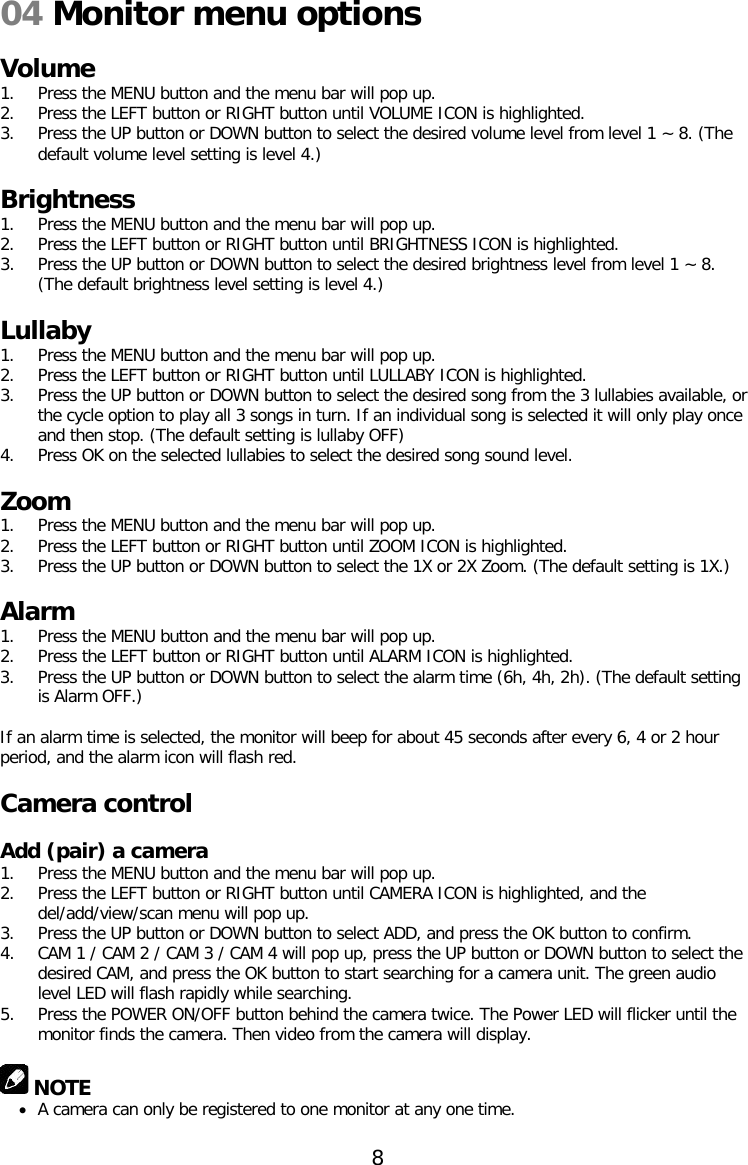 04 Monitor menu options  Volume 1. Press the MENU button and the menu bar will pop up. 2. Press the LEFT button or RIGHT button until VOLUME ICON is highlighted. 3. Press the UP button or DOWN button to select the desired volume level from level 1 ~ 8. (The default volume level setting is level 4.)  Brightness 1. Press the MENU button and the menu bar will pop up. 2. Press the LEFT button or RIGHT button until BRIGHTNESS ICON is highlighted. 3. Press the UP button or DOWN button to select the desired brightness level from level 1 ~ 8. (The default brightness level setting is level 4.)  Lullaby 1. Press the MENU button and the menu bar will pop up. 2. Press the LEFT button or RIGHT button until LULLABY ICON is highlighted. 3. Press the UP button or DOWN button to select the desired song from the 3 lullabies available, or the cycle option to play all 3 songs in turn. If an individual song is selected it will only play once and then stop. (The default setting is lullaby OFF) 4. Press OK on the selected lullabies to select the desired song sound level.  Zoom 1. Press the MENU button and the menu bar will pop up. 2. Press the LEFT button or RIGHT button until ZOOM ICON is highlighted. 3. Press the UP button or DOWN button to select the 1X or 2X Zoom. (The default setting is 1X.)  Alarm 1. Press the MENU button and the menu bar will pop up. 2. Press the LEFT button or RIGHT button until ALARM ICON is highlighted. 3. Press the UP button or DOWN button to select the alarm time (6h, 4h, 2h). (The default setting is Alarm OFF.)  If an alarm time is selected, the monitor will beep for about 45 seconds after every 6, 4 or 2 hour period, and the alarm icon will flash red.  Camera control  Add (pair) a camera 1. Press the MENU button and the menu bar will pop up. 2. Press the LEFT button or RIGHT button until CAMERA ICON is highlighted, and the del/add/view/scan menu will pop up. 3. Press the UP button or DOWN button to select ADD, and press the OK button to confirm. 4. CAM 1 / CAM 2 / CAM 3 / CAM 4 will pop up, press the UP button or DOWN button to select the desired CAM, and press the OK button to start searching for a camera unit. The green audio level LED will flash rapidly while searching. 5. Press the POWER ON/OFF button behind the camera twice. The Power LED will flicker until the monitor finds the camera. Then video from the camera will display.   NOTE • A camera can only be registered to one monitor at any one time.  8  