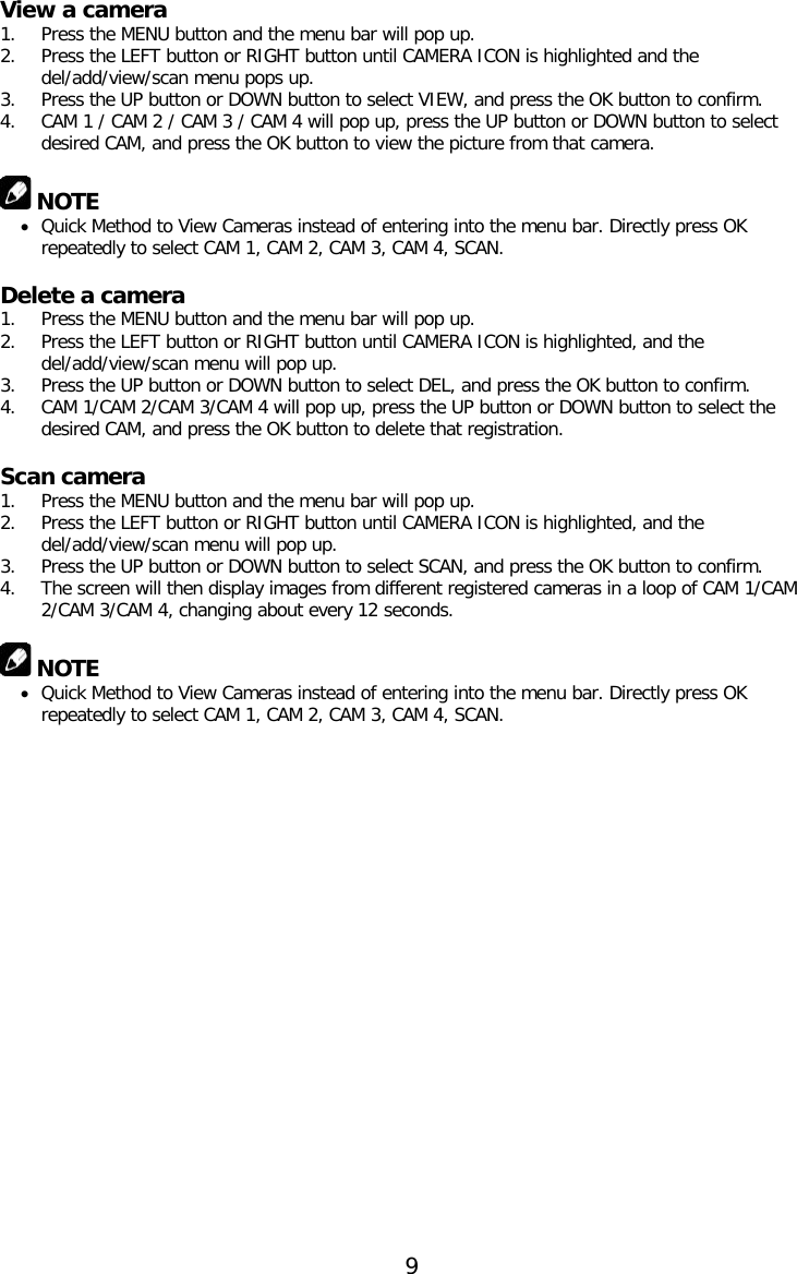 View a camera 1. Press the MENU button and the menu bar will pop up. 2. Press the LEFT button or RIGHT button until CAMERA ICON is highlighted and the del/add/view/scan menu pops up. 3. Press the UP button or DOWN button to select VIEW, and press the OK button to confirm. 4. CAM 1 / CAM 2 / CAM 3 / CAM 4 will pop up, press the UP button or DOWN button to select desired CAM, and press the OK button to view the picture from that camera.   NOTE • Quick Method to View Cameras instead of entering into the menu bar. Directly press OK repeatedly to select CAM 1, CAM 2, CAM 3, CAM 4, SCAN.  Delete a camera 1. Press the MENU button and the menu bar will pop up. 2. Press the LEFT button or RIGHT button until CAMERA ICON is highlighted, and the del/add/view/scan menu will pop up. 3. Press the UP button or DOWN button to select DEL, and press the OK button to confirm. 4. CAM 1/CAM 2/CAM 3/CAM 4 will pop up, press the UP button or DOWN button to select the desired CAM, and press the OK button to delete that registration.  Scan camera 1. Press the MENU button and the menu bar will pop up. 2. Press the LEFT button or RIGHT button until CAMERA ICON is highlighted, and the del/add/view/scan menu will pop up. 3. Press the UP button or DOWN button to select SCAN, and press the OK button to confirm. 4. The screen will then display images from different registered cameras in a loop of CAM 1/CAM 2/CAM 3/CAM 4, changing about every 12 seconds.   NOTE • Quick Method to View Cameras instead of entering into the menu bar. Directly press OK repeatedly to select CAM 1, CAM 2, CAM 3, CAM 4, SCAN.     9  