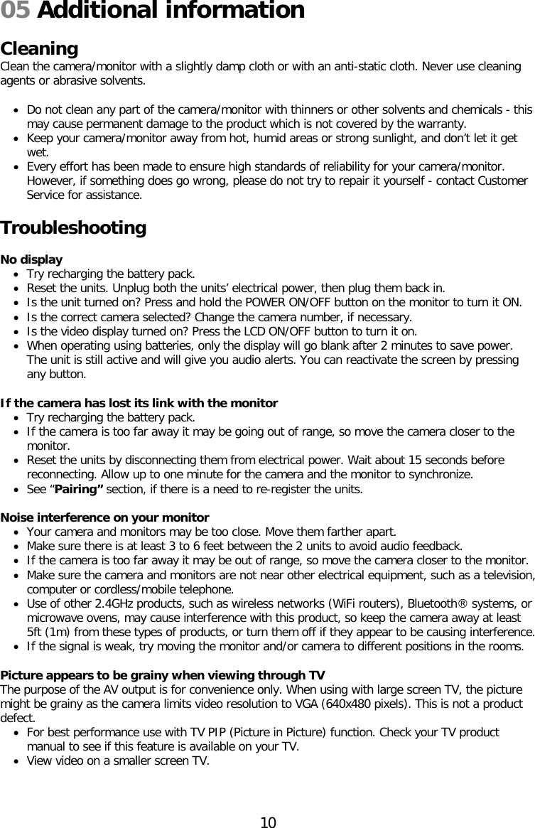 05 Additional information  Cleaning  Clean the camera/monitor with a slightly damp cloth or with an anti-static cloth. Never use cleaning agents or abrasive solvents.  • Do not clean any part of the camera/monitor with thinners or other solvents and chemicals - this may cause permanent damage to the product which is not covered by the warranty. • Keep your camera/monitor away from hot, humid areas or strong sunlight, and don’t let it get wet. • Every effort has been made to ensure high standards of reliability for your camera/monitor. However, if something does go wrong, please do not try to repair it yourself - contact Customer Service for assistance.  Troubleshooting  No display • Try recharging the battery pack. • Reset the units. Unplug both the units’ electrical power, then plug them back in. • Is the unit turned on? Press and hold the POWER ON/OFF button on the monitor to turn it ON. • Is the correct camera selected? Change the camera number, if necessary. • Is the video display turned on? Press the LCD ON/OFF button to turn it on. • When operating using batteries, only the display will go blank after 2 minutes to save power. The unit is still active and will give you audio alerts. You can reactivate the screen by pressing any button.  If the camera has lost its link with the monitor • Try recharging the battery pack. • If the camera is too far away it may be going out of range, so move the camera closer to the monitor. • Reset the units by disconnecting them from electrical power. Wait about 15 seconds before reconnecting. Allow up to one minute for the camera and the monitor to synchronize. • See “Pairing” section, if there is a need to re-register the units.  Noise interference on your monitor • Your camera and monitors may be too close. Move them farther apart. • Make sure there is at least 3 to 6 feet between the 2 units to avoid audio feedback. • If the camera is too far away it may be out of range, so move the camera closer to the monitor. • Make sure the camera and monitors are not near other electrical equipment, such as a television, computer or cordless/mobile telephone.  • Use of other 2.4GHz products, such as wireless networks (WiFi routers), Bluetooth® systems, or microwave ovens, may cause interference with this product, so keep the camera away at least 5ft (1m) from these types of products, or turn them off if they appear to be causing interference. • If the signal is weak, try moving the monitor and/or camera to different positions in the rooms.  Picture appears to be grainy when viewing through TV The purpose of the AV output is for convenience only. When using with large screen TV, the picture might be grainy as the camera limits video resolution to VGA (640x480 pixels). This is not a product defect. • For best performance use with TV PIP (Picture in Picture) function. Check your TV product manual to see if this feature is available on your TV. • View video on a smaller screen TV.    10  