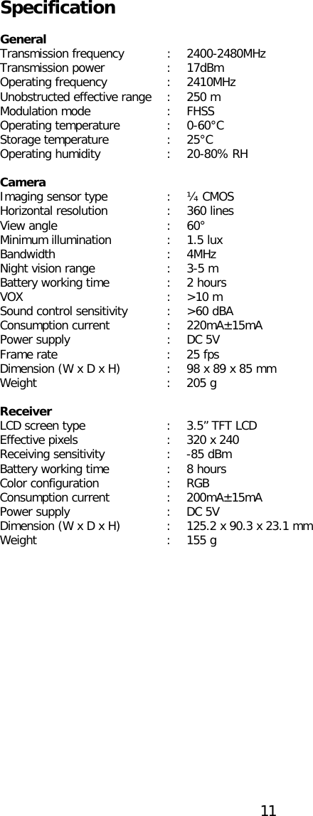  Specification  General Transmission frequency  :  2400-2480MHz Transmission power  :  17dBm Operating frequency  :  2410MHz Unobstructed effective range  :  250 m Modulation mode  :  FHSS Operating temperature  :  0-60°C Storage temperature  :  25°C Operating humidity  :  20-80% RH  Camera Imaging sensor type  :  ¼ CMOS Horizontal resolution  :  360 lines View angle  :  60° Minimum illumination  :  1.5 lux Bandwidth  :  4MHz Night vision range  :  3-5 m Battery working time  :  2 hours VOX  :  &gt;10 m Sound control sensitivity  :  &gt;60 dBA Consumption current  :  220mA±15mA Power supply  :  DC 5V Frame rate  :  25 fps Dimension (W x D x H)  :  98 x 89 x 85 mm Weight  :  205 g  Receiver LCD screen type  :  3.5” TFT LCD Effective pixels  :  320 x 240 Receiving sensitivity  :  -85 dBm Battery working time  :  8 hours Color configuration  :  RGB Consumption current  :  200mA±15mA Power supply  :  DC 5V Dimension (W x D x H)  :  125.2 x 90.3 x 23.1 mm Weight  :  155 g   11  