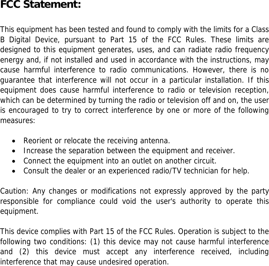 FCC Statement:  This equipment has been tested and found to comply with the limits for a Class B Digital Device, pursuant to Part 15 of the FCC Rules. These limits are designed to this equipment generates, uses, and can radiate radio frequency energy and, if not installed and used in accordance with the instructions, may cause harmful interference to radio communications. However, there is no guarantee that interference will not occur in a particular installation. If this equipment does cause harmful interference to radio or television reception, which can be determined by turning the radio or television off and on, the user is encouraged to try to correct interference by one or more of the following measures:   • Reorient or relocate the receiving antenna. • Increase the separation between the equipment and receiver. • Connect the equipment into an outlet on another circuit. • Consult the dealer or an experienced radio/TV technician for help.  Caution: Any changes or modifications not expressly approved by the party responsible for compliance could void the user&apos;s authority to operate this equipment.  This device complies with Part 15 of the FCC Rules. Operation is subject to the following two conditions: (1) this device may not cause harmful interference and (2) this device must accept any interference received, including interference that may cause undesired operation.  