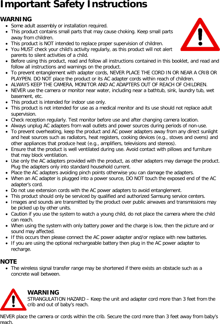 Important Safety Instructions   WARNING • Some adult assembly or installation required. • This product contains small parts that may cause choking. Keep small parts away from children. • This product is NOT intended to replace proper supervision of children. • You MUST check your child’s activity regularly, as this product will not alert parents to silent activities of a child. • Before using this product, read and follow all instructions contained in this booklet, and read and follow all instructions and warnings on the product. • To prevent entanglement with adapter cords, NEVER PLACE THE CORD IN OR NEAR A CRIB OR PLAYPEN. DO NOT place the product or its AC adapter cords within reach of children. • ALWAYS KEEP THE CAMERA, MONITOR AND AC ADAPTERS OUT OF REACH OF CHILDREN. • NEVER use the camera or monitor near water, including near a bathtub, sink, laundry tub, wet basement, etc. • This product is intended for indoor use only. • This product is not intended for use as a medical monitor and its use should not replace adult supervision. • Check reception regularly. Test monitor before use and after changing camera location. • Always unplug AC adapters from wall outlets and power sources during periods of non-use. • To prevent overheating, keep the product and AC power adapters away from any direct sunlight and heat sources such as radiators, heat registers, cooking devices (e.g., stoves and ovens) and other appliances that produce heat (e.g., amplifiers, televisions and stereos). • Ensure that the product is well ventilated during use. Avoid contact with pillows and furniture that may block ventilation. • Use only the AC adapters provided with the product, as other adapters may damage the product. Plug the adapters only into standard household current. • Place the AC adapters avoiding pinch points otherwise you can damage the adapters. • When an AC adapter is plugged into a power source, DO NOT touch the exposed end of the AC adapter’s cord. • Do not use extension cords with the AC power adapters to avoid entanglement. • This product should only be serviced by qualified and authorized Samsung service centers. • Images and sounds are transmitted by the product over public airwaves and transmissions may be picked up by other units. • Caution if you use the system to watch a young child, do not place the camera where the child can reach. • When using the system with only battery power and the charge is low, then the picture and or sound may affected. • If this occurs then please connect the AC power adapter and/or replace with new batteries. • If you are using the optional rechargeable battery then plug in the AC power adapter to recharge.  NOTE • The wireless signal transfer range may be shortened if there exists an obstacle such as a concrete wall between.    WARNING STRANGULATION HAZARD – Keep the unit and adapter cord more than 3 feet from the crib and out of baby’s reach.  NEVER place the camera or cords within the crib. Secure the cord more than 3 feet away from baby’s reach.    