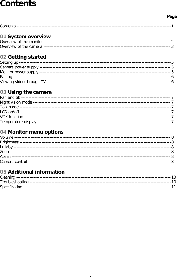 Contents   Page  Contents ---------------------------------------------------------------------------------------------------------- 1  01 System overview Overview of the monitor --------------------------------------------------------------------------------------- 2 Overview of the camera --------------------------------------------------------------------------------------- 3  02 Getting started Setting up -------------------------------------------------------------------------------------------------------- 5 Camera power supply ------------------------------------------------------------------------------------------ 5 Monitor power supply ------------------------------------------------------------------------------------------ 5 Pairing ------------------------------------------------------------------------------------------------------------ 6 Viewing video through TV ------------------------------------------------------------------------------------- 6  03 Using the camera Pan and tilt ------------------------------------------------------------------------------------------------------ 7 Night vision mode ---------------------------------------------------------------------------------------------- 7 Talk mode -------------------------------------------------------------------------------------------------------- 7 LCD on/off ------------------------------------------------------------------------------------------------------- 7 VOX function ---------------------------------------------------------------------------------------------------- 7 Temperature display ------------------------------------------------------------------------------------------- 7  04 Monitor menu options Volume ----------------------------------------------------------------------------------------------------------- 8 Brightness -------------------------------------------------------------------------------------------------------- 8 Lullaby ------------------------------------------------------------------------------------------------------------ 8 Zoom ------------------------------------------------------------------------------------------------------------- 8 Alarm ------------------------------------------------------------------------------------------------------------- 8 Camera control -------------------------------------------------------------------------------------------------- 8  05 Additional information Cleaning ---------------------------------------------------------------------------------------------------------- 10 Troubleshooting ------------------------------------------------------------------------------------------------- 10 Specification ----------------------------------------------------------------------------------------------------- 11               1  