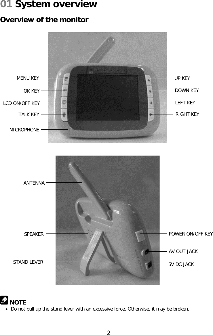 01 System overview  Overview of the monitor                                                 NOTE • Do not pull up the stand lever with an excessive force. Otherwise, it may be broken.   MENU KEY OK KEY LCD ON/OFF KEY TALK KEY UP KEY DOWN KEY LEFT KEY RIGHT KEY MICROPHONE SPEAKER STAND LEVER POWER ON/OFF KEY AV OUT JACK 5V DC JACK ANTENNA 2  