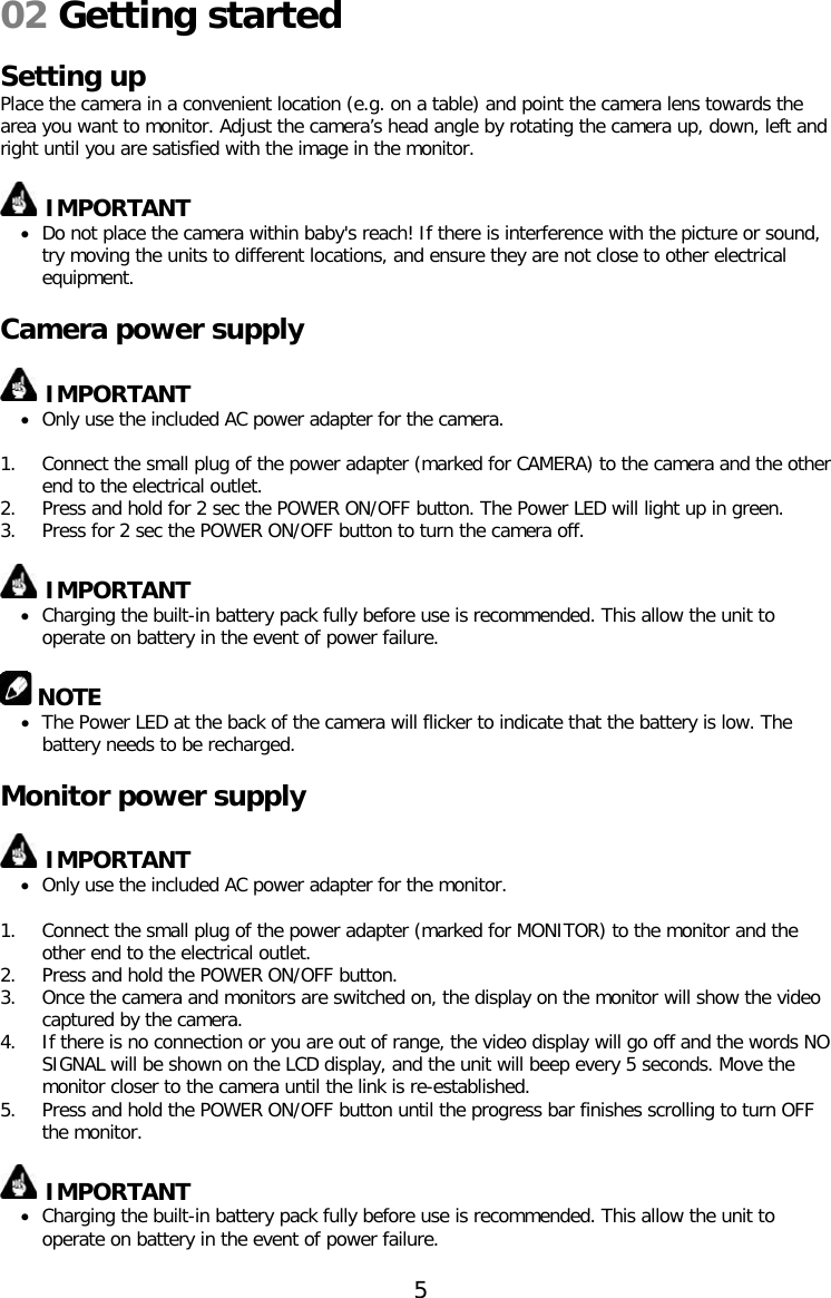 02 Getting started  Setting up Place the camera in a convenient location (e.g. on a table) and point the camera lens towards the area you want to monitor. Adjust the camera’s head angle by rotating the camera up, down, left and right until you are satisfied with the image in the monitor.   IMPORTANT • Do not place the camera within baby&apos;s reach! If there is interference with the picture or sound, try moving the units to different locations, and ensure they are not close to other electrical equipment.  Camera power supply   IMPORTANT • Only use the included AC power adapter for the camera.  1. Connect the small plug of the power adapter (marked for CAMERA) to the camera and the other end to the electrical outlet. 2. Press and hold for 2 sec the POWER ON/OFF button. The Power LED will light up in green. 3. Press for 2 sec the POWER ON/OFF button to turn the camera off.   IMPORTANT • Charging the built-in battery pack fully before use is recommended. This allow the unit to operate on battery in the event of power failure.   NOTE • The Power LED at the back of the camera will flicker to indicate that the battery is low. The battery needs to be recharged.  Monitor power supply   IMPORTANT • Only use the included AC power adapter for the monitor.  1. Connect the small plug of the power adapter (marked for MONITOR) to the monitor and the other end to the electrical outlet. 2. Press and hold the POWER ON/OFF button. 3. Once the camera and monitors are switched on, the display on the monitor will show the video captured by the camera. 4. If there is no connection or you are out of range, the video display will go off and the words NO SIGNAL will be shown on the LCD display, and the unit will beep every 5 seconds. Move the monitor closer to the camera until the link is re-established. 5. Press and hold the POWER ON/OFF button until the progress bar finishes scrolling to turn OFF the monitor.   IMPORTANT • Charging the built-in battery pack fully before use is recommended. This allow the unit to operate on battery in the event of power failure.  5  