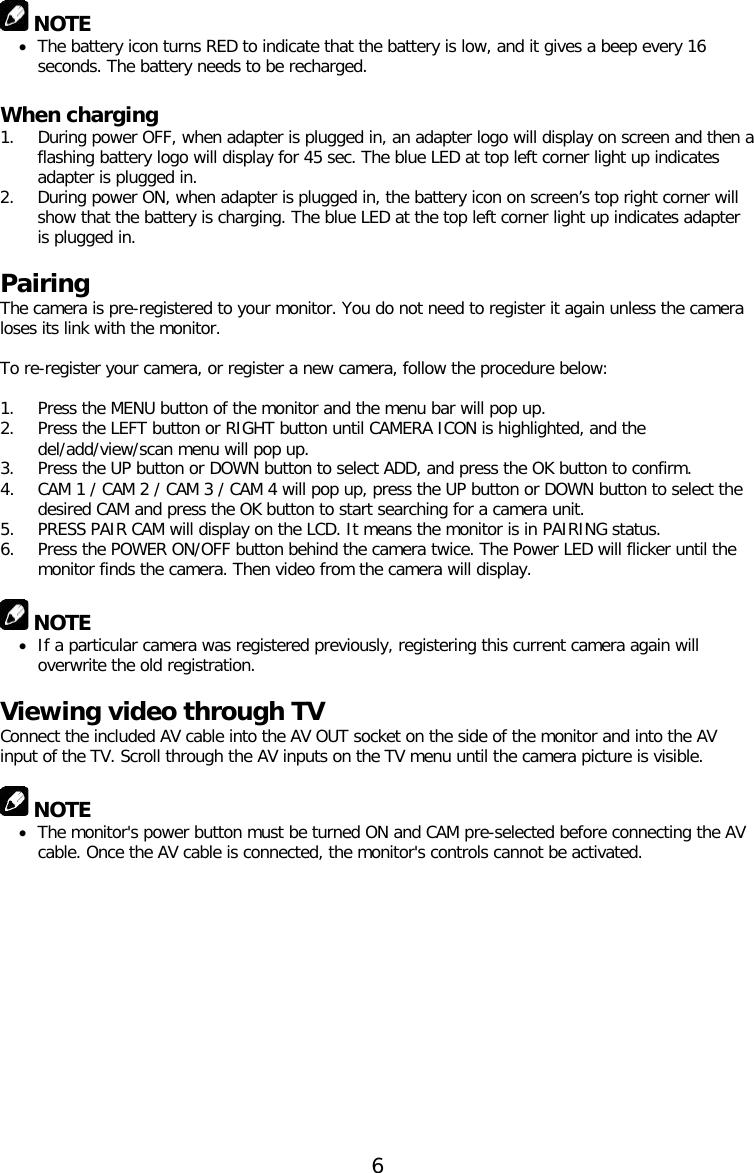  NOTE • The battery icon turns RED to indicate that the battery is low, and it gives a beep every 16 seconds. The battery needs to be recharged.   When charging 1. During power OFF, when adapter is plugged in, an adapter logo will display on screen and then a flashing battery logo will display for 45 sec. The blue LED at top left corner light up indicates adapter is plugged in. 2. During power ON, when adapter is plugged in, the battery icon on screen’s top right corner will show that the battery is charging. The blue LED at the top left corner light up indicates adapter is plugged in.  Pairing The camera is pre-registered to your monitor. You do not need to register it again unless the camera loses its link with the monitor.  To re-register your camera, or register a new camera, follow the procedure below:  1. Press the MENU button of the monitor and the menu bar will pop up. 2. Press the LEFT button or RIGHT button until CAMERA ICON is highlighted, and the del/add/view/scan menu will pop up. 3. Press the UP button or DOWN button to select ADD, and press the OK button to confirm. 4. CAM 1 / CAM 2 / CAM 3 / CAM 4 will pop up, press the UP button or DOWN button to select the desired CAM and press the OK button to start searching for a camera unit.  5. PRESS PAIR CAM will display on the LCD. It means the monitor is in PAIRING status. 6. Press the POWER ON/OFF button behind the camera twice. The Power LED will flicker until the monitor finds the camera. Then video from the camera will display.   NOTE • If a particular camera was registered previously, registering this current camera again will overwrite the old registration.  Viewing video through TV Connect the included AV cable into the AV OUT socket on the side of the monitor and into the AV input of the TV. Scroll through the AV inputs on the TV menu until the camera picture is visible.   NOTE • The monitor&apos;s power button must be turned ON and CAM pre-selected before connecting the AV cable. Once the AV cable is connected, the monitor&apos;s controls cannot be activated.  6  