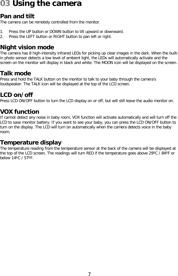 03 Using the camera  Pan and tilt The camera can be remotely controlled from the monitor.  1. Press the UP button or DOWN button to tilt upward or downward. 2. Press the LEFT button or RIGHT button to pan left or right.  Night vision mode The camera has 8 high-intensity infrared LEDs for picking up clear images in the dark. When the built-in photo sensor detects a low level of ambient light, the LEDs will automatically activate and the screen on the monitor will display in black and white. The MOON icon will be displayed on the screen.  Talk mode Press and hold the TALK button on the monitor to talk to your baby through the camera’s loudspeaker. The TALK icon will be displayed at the top of the LCD screen.  LCD on/off Press LCD ON/OFF button to turn the LCD display on or off, but will still leave the audio monitor on.  VOX function If cannot detect any noise in baby room, VOX function will activate automatically and will turn off the LCD to save monitor battery. If you want to see your baby, you can press the LCD ON/OFF button to turn on the display. The LCD will turn on automatically when the camera detects voice in the baby room.    Temperature display The temperature reading from the temperature sensor at the back of the camera will be displayed at the top of the LCD screen. The readings will turn RED if the temperature goes above 29ºC / 84ºF or below 14ºC / 57ºF.     7  