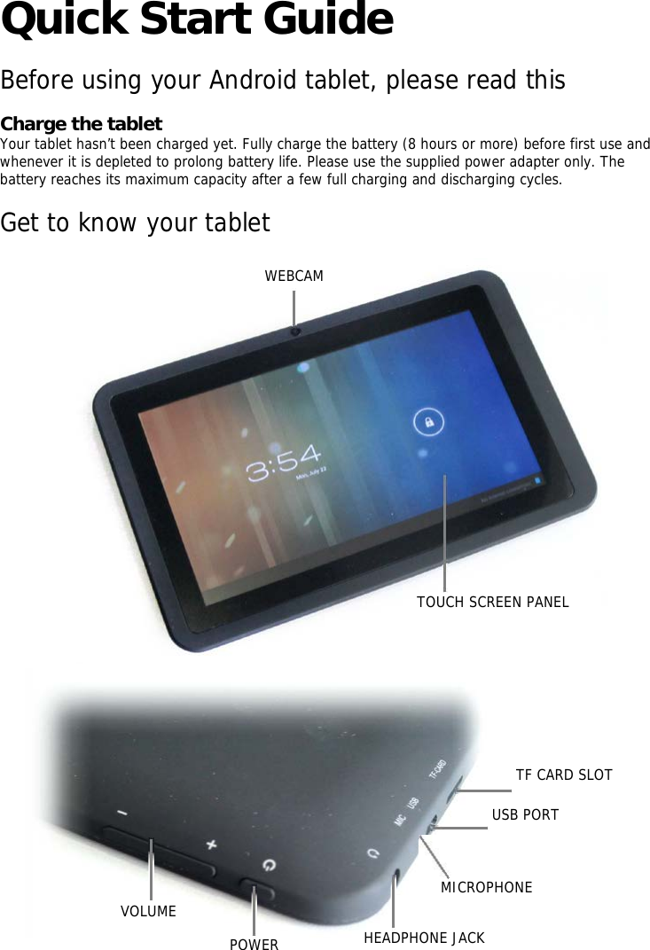   Quick Start Guide   Before using your Android tablet, please read this    Charge the tablet   Your tablet hasn’t been charged yet. Fully charge the battery (8 hours or more) before first use and whenever it is depleted to prolong battery life. Please use the supplied power adapter only. The battery reaches its maximum capacity after a few full charging and discharging cycles.    Get to know your tablet       WEBCAM                                 TOUCH SCREEN PANEL                  TF CARD SLOT      USB PORT           MICROPHONE   VOLUME  POWER  HEADPHONE JACK 