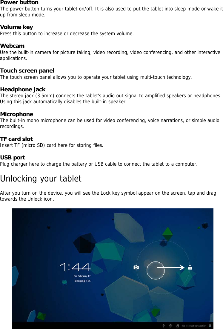 Power button   The power button turns your tablet on/off. It is also used to put the tablet into sleep mode or wake it up from sleep mode.    Volume key   Press this button to increase or decrease the system volume.   Webcam   Use the built-in camera for picture taking, video recording, video conferencing, and other interactive applications.    Touch screen panel   The touch screen panel allows you to operate your tablet using multi-touch technology.    Headphone jack   The stereo jack (3.5mm) connects the tablet’s audio out signal to amplified speakers or headphones. Using this jack automatically disables the built-in speaker.    Microphone   The built-in mono microphone can be used for video conferencing, voice narrations, or simple audio recordings.    TF card slot   Insert TF (micro SD) card here for storing files.   USB port   Plug charger here to charge the battery or USB cable to connect the tablet to a computer.    Unlocking your tablet    After you turn on the device, you will see the Lock key symbol appear on the screen, tap and drag towards the Unlock icon.       