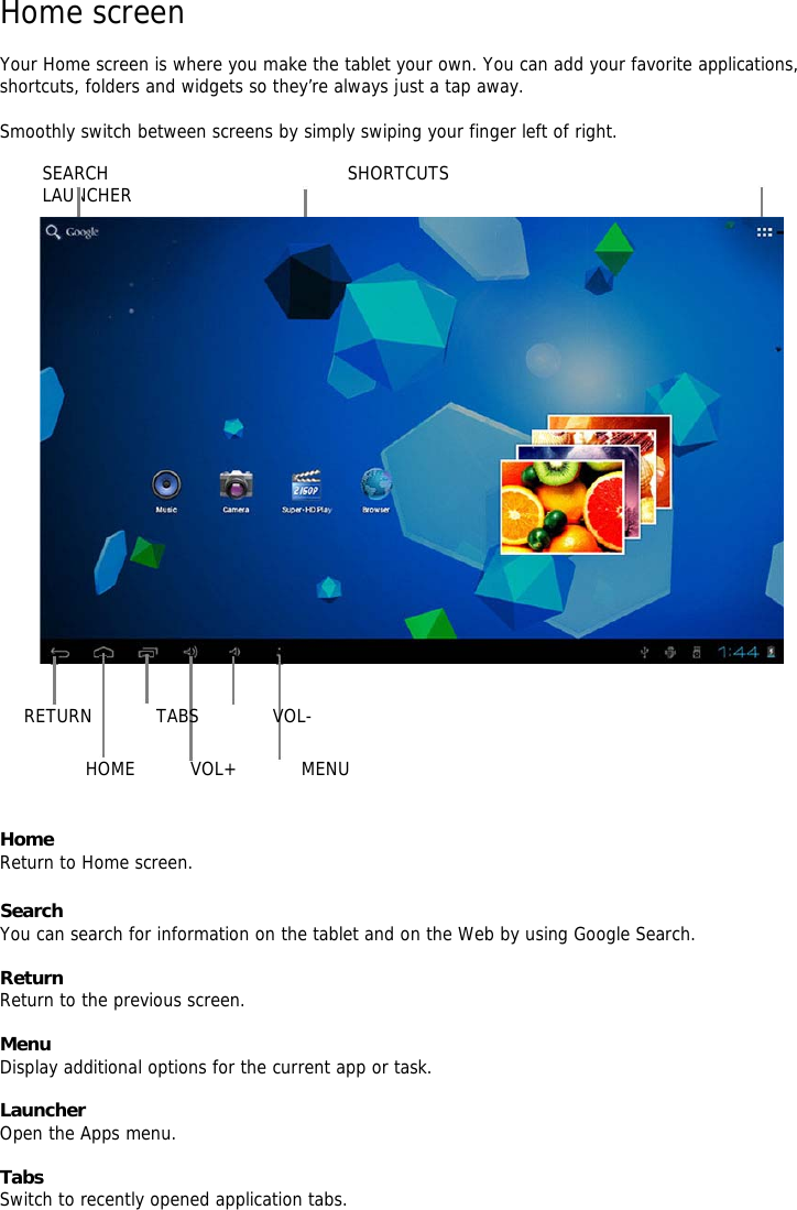 Home screen    Your Home screen is where you make the tablet your own. You can add your favorite applications, shortcuts, folders and widgets so they’re always just a tap away.     Smoothly switch between screens by simply swiping your finger left of right.    SEARCH                          SHORTCUTS                                                 LAUNCHER                                                          RETURN       TABS        VOL-       HOME      VOL+       MENU       Home   Return to Home screen.    Search   You can search for information on the tablet and on the Web by using Google Search.    Return   Return to the previous screen.    Menu   Display additional options for the current app or task.   Launcher   Open the Apps menu.    Tabs   Switch to recently opened application tabs.   