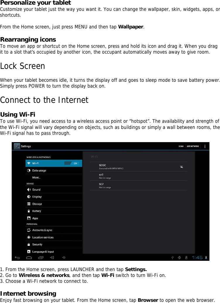  Personalize your tablet   Customize your tablet just the way you want it. You can change the wallpaper, skin, widgets, apps, or shortcuts.    From the Home screen, just press MENU and then tap Wallpaper.   Rearranging icons   To move an app or shortcut on the Home screen, press and hold its icon and drag it. When you drag it to a slot that’s occupied by another icon, the occupant automatically moves away to give room.    Lock Screen    When your tablet becomes idle, it turns the display off and goes to sleep mode to save battery power. Simply press POWER to turn the display back on.     Connect to the Internet    Using Wi-Fi  To use Wi-Fi, you need access to a wireless access point or “hotspot”. The availability and strength of the Wi-Fi signal will vary depending on objects, such as buildings or simply a wall between rooms, the Wi-Fi signal has to pass through.           1. From the Home screen, press LAUNCHER and then tap Settings. 2. Go to Wireless &amp; networks, and then tap Wi-Fi switch to turn Wi-Fi on.  3. Choose a Wi-Fi network to connect to.   Internet browsing  Enjoy fast browsing on your tablet. From the Home screen, tap Browser to open the web browser.        