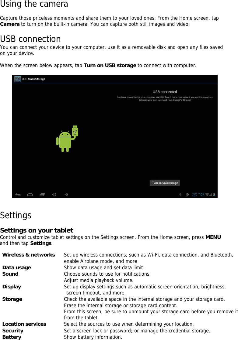   Using the camera    Capture those priceless moments and share them to your loved ones. From the Home screen, tap Camera to turn on the built-in camera. You can capture both still images and video.    USB connection  You can connect your device to your computer, use it as a removable disk and open any files saved on your device.     When the screen below appears, tap Turn on USB storageto connect with computer.             Settings    Settings on your tablet  Control and customize tablet settings on the Settings screen. From the Home screen, press MENU and then tap Settings.        Wireless &amp; networks    Set up wireless connections, such as Wi-Fi, data connection, and Bluetooth,  enable Airplane mode, and more  Data usage    Show data usage and set data limit.   Sound    Choose sounds to use for notifications.  Adjust media playback volume.  Display    Set up display settings such as automatic screen orientation, brightness,  screen timeout, and more.  Storage    Check the available space in the internal storage and your storage card.  Erase the internal storage or storage card content.  From this screen, be sure to unmount your storage card before you remove it from the tablet.   Location services    Select the sources to use when determining your location.   Security    Set a screen lock or password; or manage the credential storage.   Battery    Show battery information.  