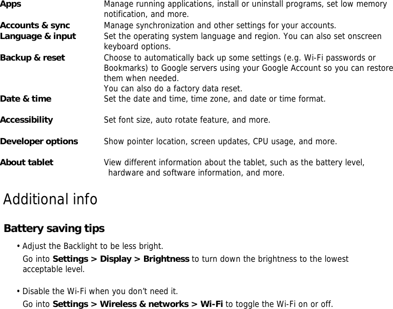 Apps    Manage running applications, install or uninstall programs, set low memory  notification, and more.  Accounts &amp; sync   Manage synchronization and other settings for your accounts.  Language &amp; input    Set the operating system language and region. You can also set onscreen  keyboard options.   Backup &amp; reset    Choose to automatically back up some settings (e.g. Wi-Fi passwords or Bookmarks) to Google servers using your Google Account so you can restore  them when needed.  You can also do a factory data reset.   Date &amp; time    Set the date and time, time zone, and date or time format.  Accessibility   Set font size, auto rotate feature, and more.   Developer options    Show pointer location, screen updates, CPU usage, and more.  About tablet    View different information about the tablet, such as the battery level,  hardware and software information, and more.                Additional info  Battery saving tips   • Adjust the Backlight to be less bright. Go into Settings &gt; Display &gt; Brightness to turn down the brightness to the lowest acceptable level.  • Disable the Wi-Fi when you don’t need it. Go into Settings &gt; Wireless &amp; networks &gt; Wi-Fi to toggle the Wi-Fi on or off. 