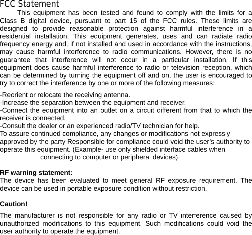   FCC Statement This equipment has been tested and found to comply with the limits for a Class B digital device, pursuant to part 15 of the FCC rules. These limits are designed to provide reasonable protection against harmful interference in a residential installation. This equipment generates, uses and can radiate radio frequency energy and, if not installed and used in accordance with the instructions, may cause harmful interference to radio communications. However, there is no guarantee that interference will not occur in a particular installation. If this equipment does cause harmful interference to radio or television reception, which can be determined by turning the equipment off and on, the user is encouraged to try to correct the interference by one or more of the following measures: -Reorient or relocate the receiving antenna. -Increase the separation between the equipment and receiver. -Connect the equipment into an outlet on a circuit different from that to which the receiver is connected. -Consult the dealer or an experienced radio/TV technician for help. To assure continued compliance, any changes or modifications not expressly approved by the party Responsible for compliance could void the user’s authority to operate this equipment. (Example- use only shielded interface cables when connecting to computer or peripheral devices).  RF warning statement: The device has been evaluated to meet general RF exposure requirement. The device can be used in portable exposure condition without restriction.  Caution!  The manufacturer is not responsible for any radio or TV interference caused by unauthorized modifications to this equipment. Such modifications could void the user authority to operate the equipment.          