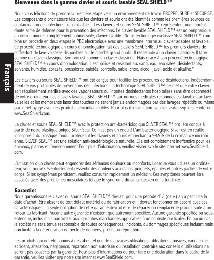 Bienvenue dans la gamme clavier et souris lavable SEAL SHIELD™ Nous vous félicitons de prendre la première étape vers un environnement de travail PROPRE, SURE et SECURISE. Les composants d’ordinateurs tels que les claviers et souris ont été identifiés comme les premières sources de contamination des infections transmissibles.  Les claviers et souris SEAL SHIELD™ représentent une imprécé-dente arme de defense pour la prévention des infections. Le clavier lavable SEAL SHIELD™ est un périphérique au design unique, complètement submersible, clavier lavable.  Notre technologie exclusive SEAL SHIELD™ com-bine un procede en deux etapes le PBC electronique avec une membrane interne au clavier adaptee et lavable. Ce procédé technologique en cours d’homologation fait des claviers SEAL SHIELD™ les premiers claviers de coffre-fort de lave-vaisselle disponibles sur le marché grand public. Il ressemble à un clavier classique. Il tape comme un clavier classique. Son prix est comme un clavier classique. Mais grace à son procédé technologique SEAL SHIELD™ en cours d’homologation, il est  solide et résistant au: sang, eau, eau salee, désinfectants, solvants, humidité, abrasifs, poussières, saletés, corrosifs, sable, choc, alcool, javel, acide et alkaline.*  Les claviers ou souris SEAL SHIELD™ ont été conçus pour faciliter les procédures de désinfections, indépendam-ment de vos protocoles de préventions des infections. La technologie SEAL SHIELD™ permet que votre clavier soit régulierèment stérilisé avec des vaporisateurs ou lingettes désinfectantes hospitaliers sans être déconnecté de votre ordinateur. Les claviers lavables SEAL SHIELD™ aux normes medicales reconnues est lavable aux lave-vaiselles et les membranes laser des touches ne seront jamais endommagées par des lavages répétitifs ou même par le nettoyage avec des produits semi-inflammables. Pour plus d’information, veuillez visiter svp le site internet www.SealShield.com. Le clavier et souris SEAL SHIELD™ avec la protection anti-bactériologique SILVER SEAL™ ont  été conçus à partir de notre plastique unique Silver Seal. Ce n’est pas un enduit! L’antibactériologique Silver est en realité incorporé à du plastique fondu, protégeant les claviers et souris empéchant à 99.9% de la croissance microbi-enne. SILVER SEAL™ est une solution anti-bactériologique naturelle. Elle est complètement inoffensive pour les animaux, plantes et l’environnement.Pour plus d’information, veuillez visiter svp le site internet www.SealShield.com. L’utilisation d’un clavier peut engendrer des sérieuses douleurs ou inconforts. Lorsque vous utilisez un ordina-teur, vous pouvez éventuellement ressentir des douleurs aux mains, poignets, épaules et autres parties de votre corps. Si les symptômes persistent, veuillez consulter rapidement un médecin. Ces symptômes peuvent être associés avec des problèmes musculaires tel que le syndrome du canal carpien ou la tendinite. Garantie: Nous garantissons le clavier ou souris SEAL SHIELD™ devrait, pour une periode d’ 2 (deux) an à partir de la date d’achat, être absent de tout défaut matériel ou de fabrication et il devrait fonctionner en accord avec ces caractéristiques. La seule obligation de cette garantie devrait être de réparer ou remplacer le produit suite à un retour au fabricant. Aucune autre garantie n’existent que autrement spécifiée. Aucune garantie specifiée ou sous-entendue, inclus mais non limité, aux  garanties marchandes applicables à un contexte particulier. En aucun cas, la socièté ne sera tenue responsable de toutes conséquences, incidents, ou dommages spécifiques incluant mais non limité à la détérioration ou perte de données, profits ou réputation. Les produits qui ont été soumis à des abus tel que de mauvaises utilisations, utilisations abusives, vandalisme, accident, altération, négligence, réparation non autorisée ou installation contraire aux conseils d’utilisations ne seront pas couverts par la garantie. Pour plus d’informations ou pour faire une déclaration dans le cadre de la garantie, veuillez visiter svp notre site internet www.SealShield.com.Français