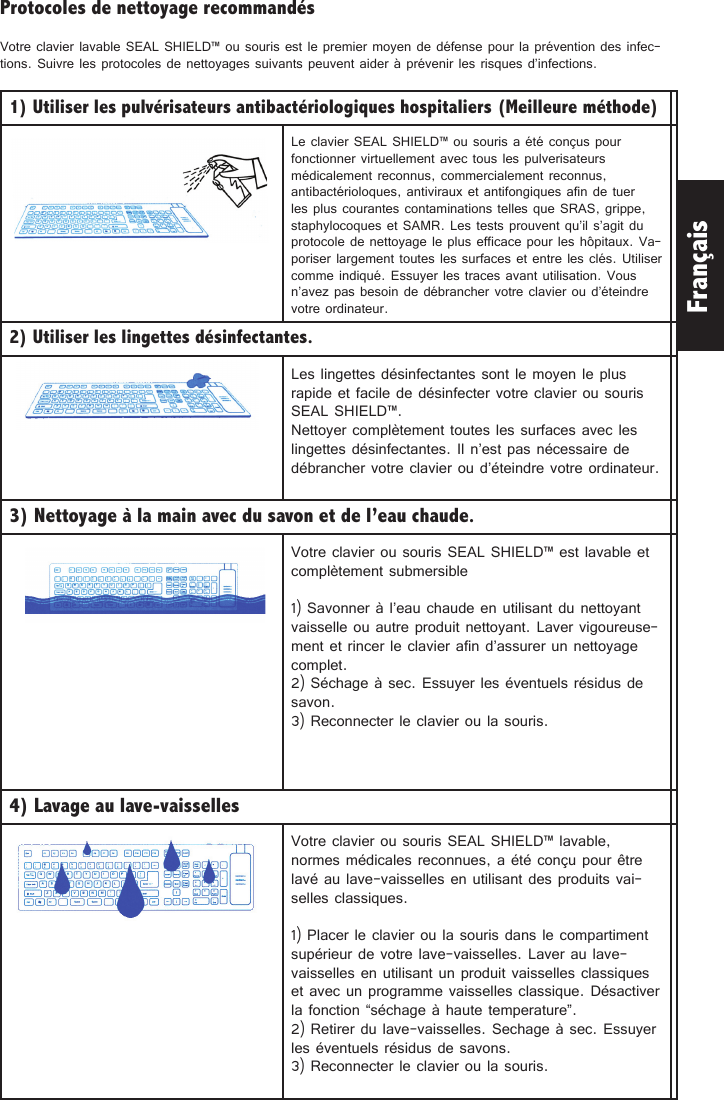 FrançaisProtocoles de nettoyage recommandésVotre clavier lavable SEAL SHIELD™ ou souris est le premier moyen de défense pour la prévention des infec-tions. Suivre les protocoles de nettoyages suivants peuvent aider à prévenir les risques d’infections. 1) Utiliser les pulvérisateurs antibactériologiques hospitaliers (Meilleure méthode) Le clavier SEAL SHIELD™ ou souris a été conçus pour fonctionner virtuellement avec tous les pulverisateurs médicalement reconnus, commercialement reconnus, antibactérioloques, antiviraux et antifongiques afin de tuer les plus courantes contaminations telles que SRAS, grippe, staphylocoques et SAMR. Les tests prouvent qu’il s’agit du protocole de nettoyage le plus efficace pour les hôpitaux. Va-poriser largement toutes les surfaces et entre les clés. Utiliser comme indiqué. Essuyer les traces avant utilisation. Vous n’avez pas besoin de débrancher votre clavier ou d’éteindre votre ordinateur.   2) Utiliser les lingettes désinfectantes. Les lingettes désinfectantes sont le moyen le plus rapide et facile de désinfecter votre clavier ou souris SEAL SHIELD™. Nettoyer complètement toutes les surfaces avec les lingettes désinfectantes. Il n’est pas nécessaire de débrancher votre clavier ou d’éteindre votre ordinateur. 3) Nettoyage à la main avec du savon et de l’eau chaude. Votre clavier ou souris SEAL SHIELD™ est lavable et complètement submersible1) Savonner à l’eau chaude en utilisant du nettoyant vaisselle ou autre produit nettoyant. Laver vigoureuse-ment et rincer le clavier afin d’assurer un nettoyage complet. 2) Séchage à sec. Essuyer les éventuels résidus de savon. 3) Reconnecter le clavier ou la souris. 4) Lavage au lave-vaisselles Votre clavier ou souris SEAL SHIELD™ lavable, normes médicales reconnues, a été conçu pour être lavé au lave-vaisselles en utilisant des produits vai-selles classiques. 1) Placer le clavier ou la souris dans le compartiment supérieur de votre lave-vaisselles. Laver au lave-vaisselles en utilisant un produit vaisselles classiques et avec un programme vaisselles classique. Désactiver la fonction “séchage à haute temperature”. 2) Retirer du lave-vaisselles. Sechage à sec. Essuyer les éventuels résidus de savons.3) Reconnecter le clavier ou la souris. 