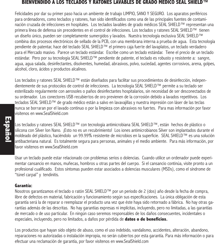 BIENVENDIDO A LOS TECLADOS Y RATONES LAVABLES DE GRADO MEDICO SEAL SHIELD™ Felicidades por dar su primer paso hacia un ambiente de trabajo LIMPIO, SANO Y SEGURO.  Los aparatos periféricos para ordenadores, como teclados y ratones, han sido identificados como una de las principales fuentes de contami-nación cruzada de infecciones en hospitales.  Los teclados lavables de grado médicos SEAL SHIELD™ representan una primera línea de defensa sin precedentes en el control de infecciones. Los teclados y ratones SEAL SHIELD™  tienen un diseño único, pueden ser completamente sumergidos y lavados.  Nuestra tecnología exclusiva SEAL SHIELD™ combina dos procesos electrónicos de sellado de la PCB, con una membrana interna a prueba de agua.  Esta tecnología pendiente de patentar, hace del teclado SEAL SHIELD™ el primero caja fuerte del lavaplatos, un teclado verdadero para el Mercado masivo.  Parece un teclado estándar.  Escribe como un teclado estándar.  Tiene el precio de un teclado estándar.  Pero por su tecnología SEAL SHIELD™ pendiente de patente, el teclado es robusto y resistente a:  sangre, agua, agua salada, desinfectantes, disolventes, humedad, abrasivos, polvo, suciedad, agentes corrosivos, arena, golpes, alcohol, cloro, ácidos y productos alcalinos. Los teclados y ratones SEAL SHIELD™ están diseñados para facilitar sus procedimientos de desinfección, indepen-dientemente de sus protocolos de control de infecciones.  La tecnología SEAL SHIELD™ permite a su teclado ser esterilizado regularmente con aerosoles o paños desinfectantes hospitalarios, sin necesidad de ser desconectados de su ordenador.  Los conectores USB recubiertos de oro previenen de la corrosión debido a lavados repetitivos.  Los teclados SEAL SHIELD™ de grado médico están a salvo en lavavajillas y nuestra impresión con láser de las teclas nunca se borraran por el lavado continuo o por la limpieza con abrasivos no fuertes.  Para mas información por favor visítenos en www.SealShield.comLos teclados y ratones SEAL SHIELD™ con tecnología antimicrobiana SEAL SHIELD™, están  hechos de plástico o silicona con Silver Ion Nano.  ¡Esto no es un recubrimiento!  Los iones antimicrobianos Silver son implantados durante el moldeado del plástico, haciéndolo  un 99.99% resistente de microbios en la superficie.  SEAL SHIELD™ es una solución antibacteriana natural.  Es totalmente segura para personas, animales y el medio ambiente.  Para más información, por favor visítenos en www.SealShield.com Usar un teclado puede estar relacionado con problemas serios o dolencias.  Cuando utilice un ordenador puede experi-mentar cansancio en manos, muñecas, hombros u otras partes del cuerpo.  Si el cansancio continúa, visite pronto a un profesional cualificado.  Estos síntomas pueden estar asociados a dolencias musculares (MSDs), como el síndrome de “túnel carpal” y  tendinitis.Garantía:Nosotros garantizamos el teclado o ratón SEAL SHIELD™ por un periodo de 2 (dos) año desde la fecha de compra, libre de defectos en material, fabricación y funcionamiento según sus especificaciones.  La única obligación de esta garantía será la de reparar o reemplazar el producto una vez que éste haya sido retornado a fábrica.  No hay otras ga-rantías además de las descritas.  No hay garantías expresas ni implícitas, incluyendo, pero no limitadas, a las garantías de mercado o de uso particular.  En ningún caso seremos responsables de los daños consecuentes, incidentales o especiales, incluyendo, pero no limitados, a daños por pérdida de datos o de beneficios.Los productos que hayan sido objeto de abuso, como el uso indebido, vandalismo, accidentes, alteración, abandono, reparaciones no autorizadas o instalación impropia, no serán cubiertos por esta garantía. Para más información o para efectuar una reclamación de garantía, por favor visítenos en www.SealShield.com Español