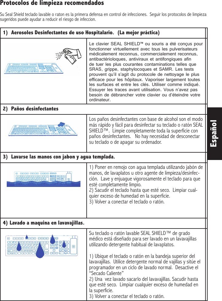 Español1)  Aerosoles Desinfectantes de uso Hospitalario.  (La mejor práctica)  Le clavier SEAL SHIELD™ ou souris a été conçus pour fonctionner virtuellement avec tous les pulverisateurs médicalement reconnus, commercialement reconnus, antibactérioloques, antiviraux et antifongiques afin de tuer les plus courantes contaminations telles que SRAS, grippe, staphylocoques et SAMR. Les tests prouvent qu’il s’agit du protocole de nettoyage le plus efficace pour les hôpitaux. Vaporiser largement toutes les surfaces et entre les clés. Utiliser comme indiqué. Essuyer les traces avant utilisation. Vous n’avez pas besoin de débrancher votre clavier ou d’éteindre votre ordinateur.   2)  Paños desinfectantesLos paños desinfectantes con base de alcohol son el modo más rápido y fácil para desinfectar su teclado o ratón SEAL SHIELD™.  Limpie completamente toda la superficie con paños desinfectantes.   No hay necesidad de desconectar su teclado o de apagar su ordenador.3)  Lavarse las manos con jabon y agua templada.1) Poner en remojo con agua templada utilizando jabón de manos, de lavaplatos u otro agente de limpieza/desinfec-ción.  Lave y enjuague vigorosamente el teclado para que esté completamente limpio.  2) Sacudir el teclado hasta que esté seco.  Limpiar cual-quier exceso de humedad en la superficie.  3) Volver a conectar el teclado o ratón.4) Lavado a maquina en lavavajillas.Su teclado o ratón lavable SEAL SHIELD™ de grado médico está diseñado para ser lavado en un lavavajillas utilizando detergente habitual de lavaplatos. 1) Ubique el teclado o ratón en la bandeja superior del lavavajillas.  Utilice detergente normal de vajillas y sitúe el programador en un ciclo de lavado normal.  Desactive el “Secado Caliente”2) Una  vez lavado sacarlo del lavavajillas. Sacudir hasta que esté seco.  Limpiar cualquier exceso de humedad en la superficie.3) Volver a conectar el teclado o ratón.Protocolos de limpieza recomendadosSu Seal Shield teclado lavable o raton es la primera defensa en control de infecciones.  Seguir los protocolos de limpieza sugeridos puede ayudar a reducir el riesgo de infeccion.  